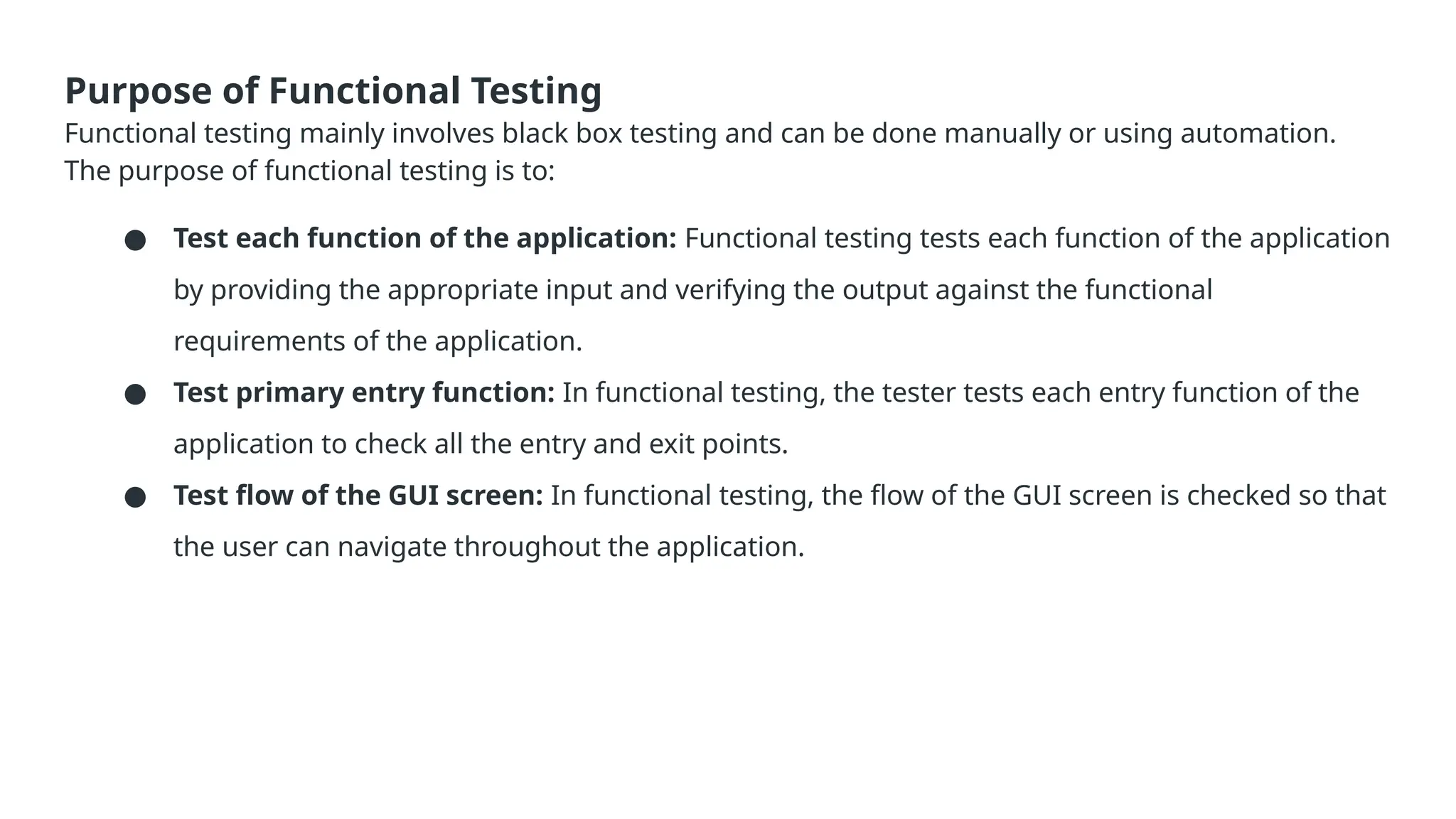 Purpose of Functional Testing Functional testing mainly involves black box testing and can be done manually or using automation. The purpose of functional testing is to: ● Test each function of the application: Functional testing tests each function of the application by providing the appropriate input and verifying the output against the functional requirements of the application. ● Test primary entry function: In functional testing, the tester tests each entry function of the application to check all the entry and exit points. ● Test flow of the GUI screen: In functional testing, the flow of the GUI screen is checked so that the user can navigate throughout the application. 
