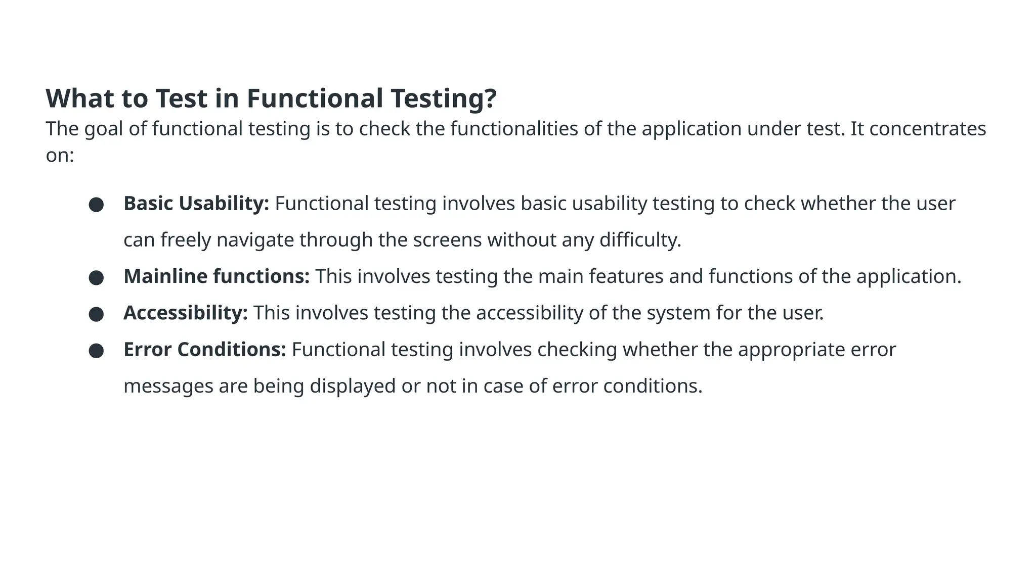 What to Test in Functional Testing? The goal of functional testing is to check the functionalities of the application under test. It concentrates on: ● Basic Usability: Functional testing involves basic usability testing to check whether the user can freely navigate through the screens without any difficulty. ● Mainline functions: This involves testing the main features and functions of the application. ● Accessibility: This involves testing the accessibility of the system for the user. ● Error Conditions: Functional testing involves checking whether the appropriate error messages are being displayed or not in case of error conditions. 