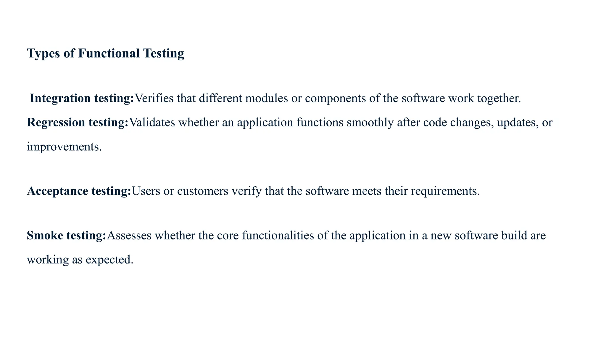 Types of Functional Testing Integration testing:Verifies that different modules or components of the software work together. Regression testing:Validates whether an application functions smoothly after code changes, updates, or improvements. Acceptance testing:Users or customers verify that the software meets their requirements. Smoke testing:Assesses whether the core functionalities of the application in a new software build are working as expected. 