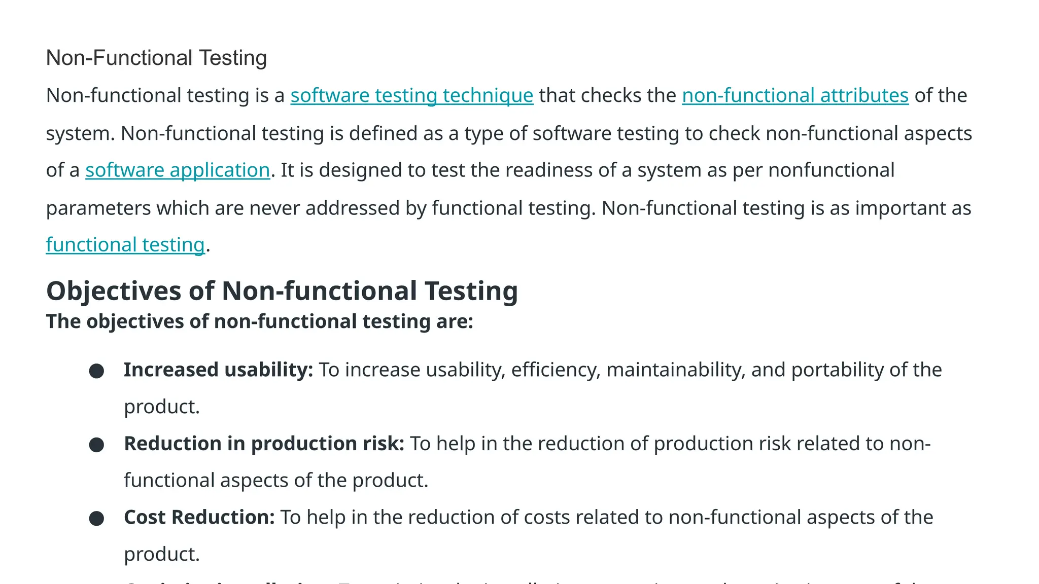 Non-Functional Testing Non-functional testing is a software testing technique that checks the non-functional attributes of the system. Non-functional testing is defined as a type of software testing to check non-functional aspects of a software application. It is designed to test the readiness of a system as per nonfunctional parameters which are never addressed by functional testing. Non-functional testing is as important as functional testing. Objectives of Non-functional Testing The objectives of non-functional testing are: ● Increased usability: To increase usability, efficiency, maintainability, and portability of the product. ● Reduction in production risk: To help in the reduction of production risk related to non- functional aspects of the product. ● Cost Reduction: To help in the reduction of costs related to non-functional aspects of the product. 