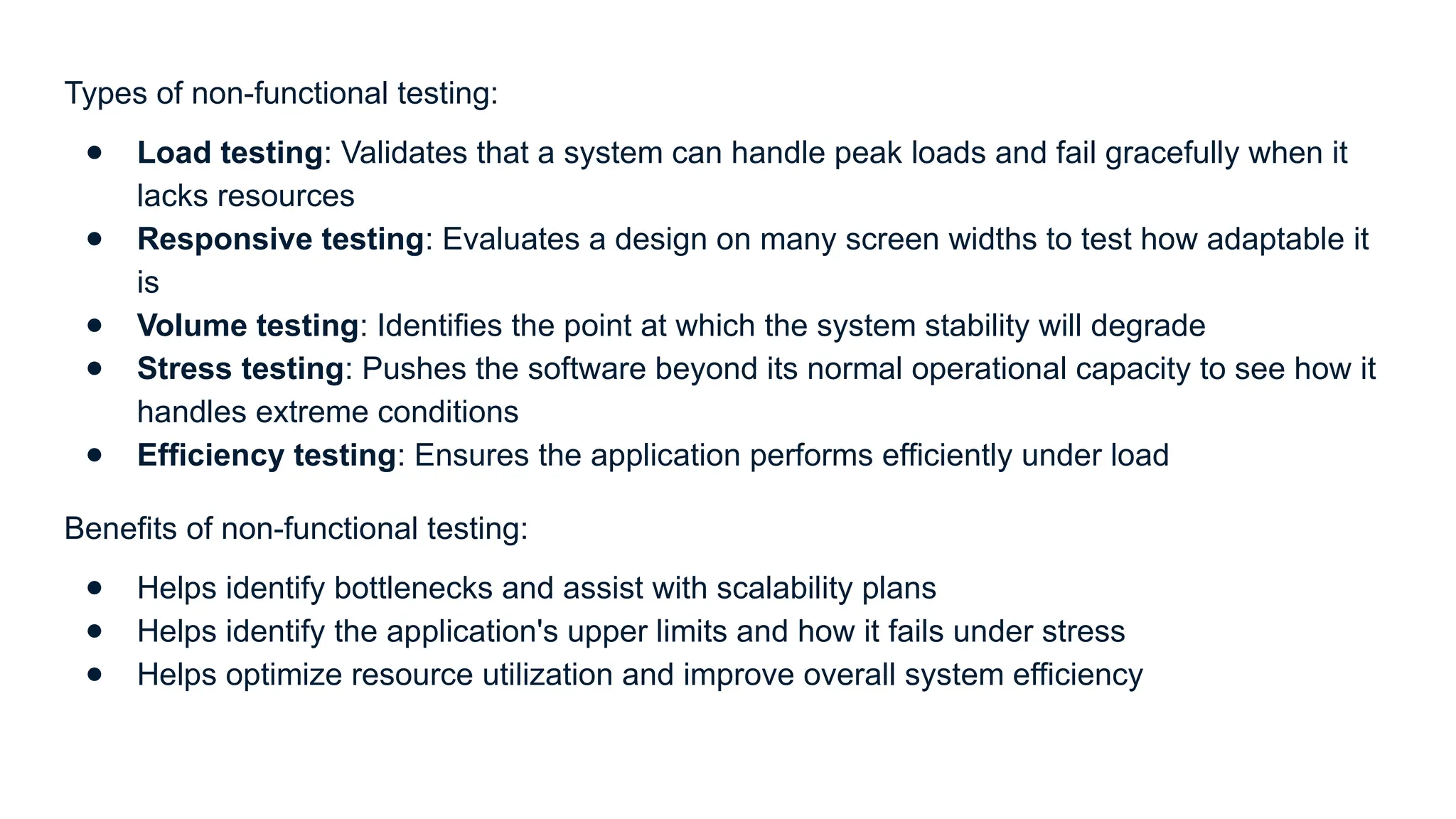Types of non-functional testing: ● Load testing: Validates that a system can handle peak loads and fail gracefully when it lacks resources ● Responsive testing: Evaluates a design on many screen widths to test how adaptable it is ● Volume testing: Identifies the point at which the system stability will degrade ● Stress testing: Pushes the software beyond its normal operational capacity to see how it handles extreme conditions ● Efficiency testing: Ensures the application performs efficiently under load Benefits of non-functional testing: ● Helps identify bottlenecks and assist with scalability plans ● Helps identify the application's upper limits and how it fails under stress ● Helps optimize resource utilization and improve overall system efficiency 