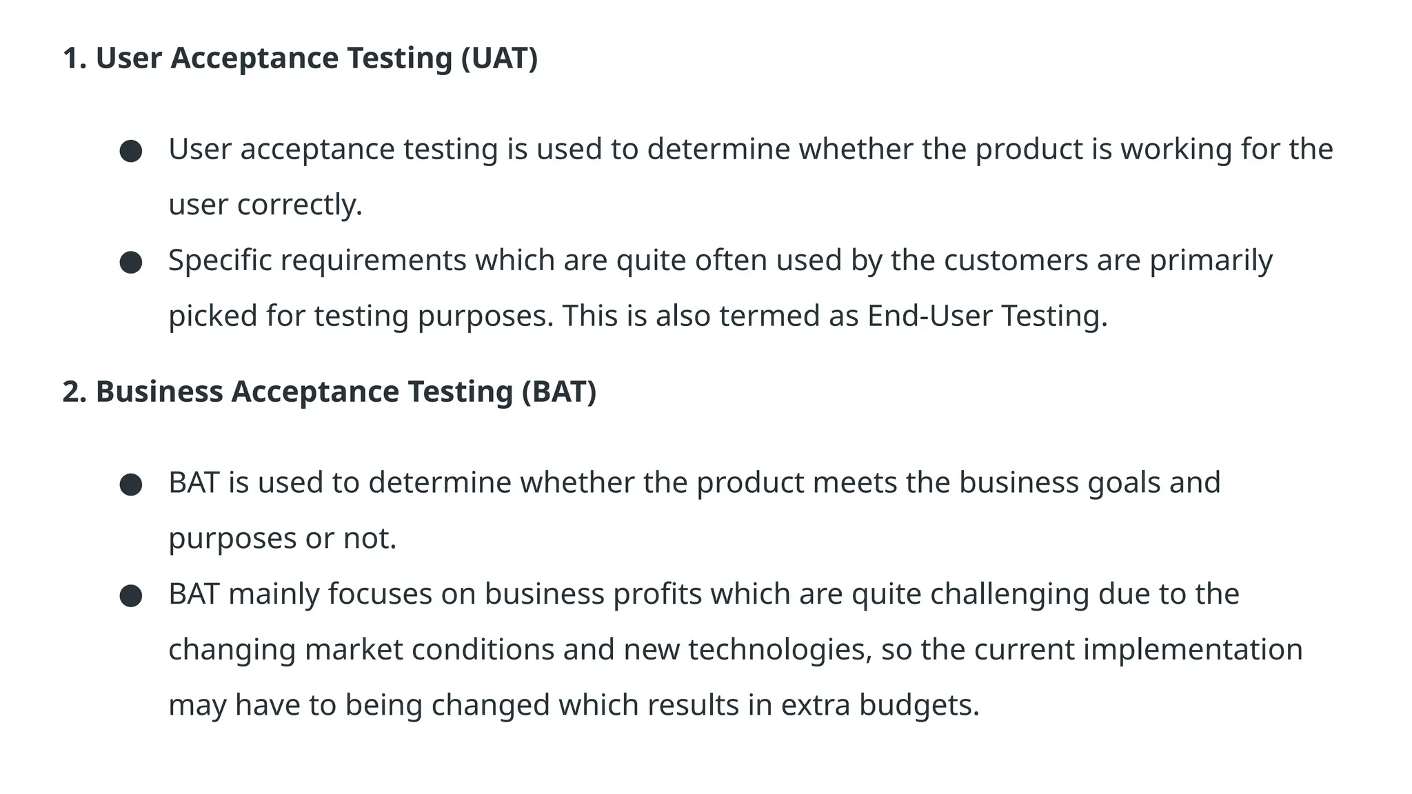 1. User Acceptance Testing (UAT) ● User acceptance testing is used to determine whether the product is working for the user correctly. ● Specific requirements which are quite often used by the customers are primarily picked for testing purposes. This is also termed as End-User Testing. 2. Business Acceptance Testing (BAT) ● BAT is used to determine whether the product meets the business goals and purposes or not. ● BAT mainly focuses on business profits which are quite challenging due to the changing market conditions and new technologies, so the current implementation may have to being changed which results in extra budgets. 