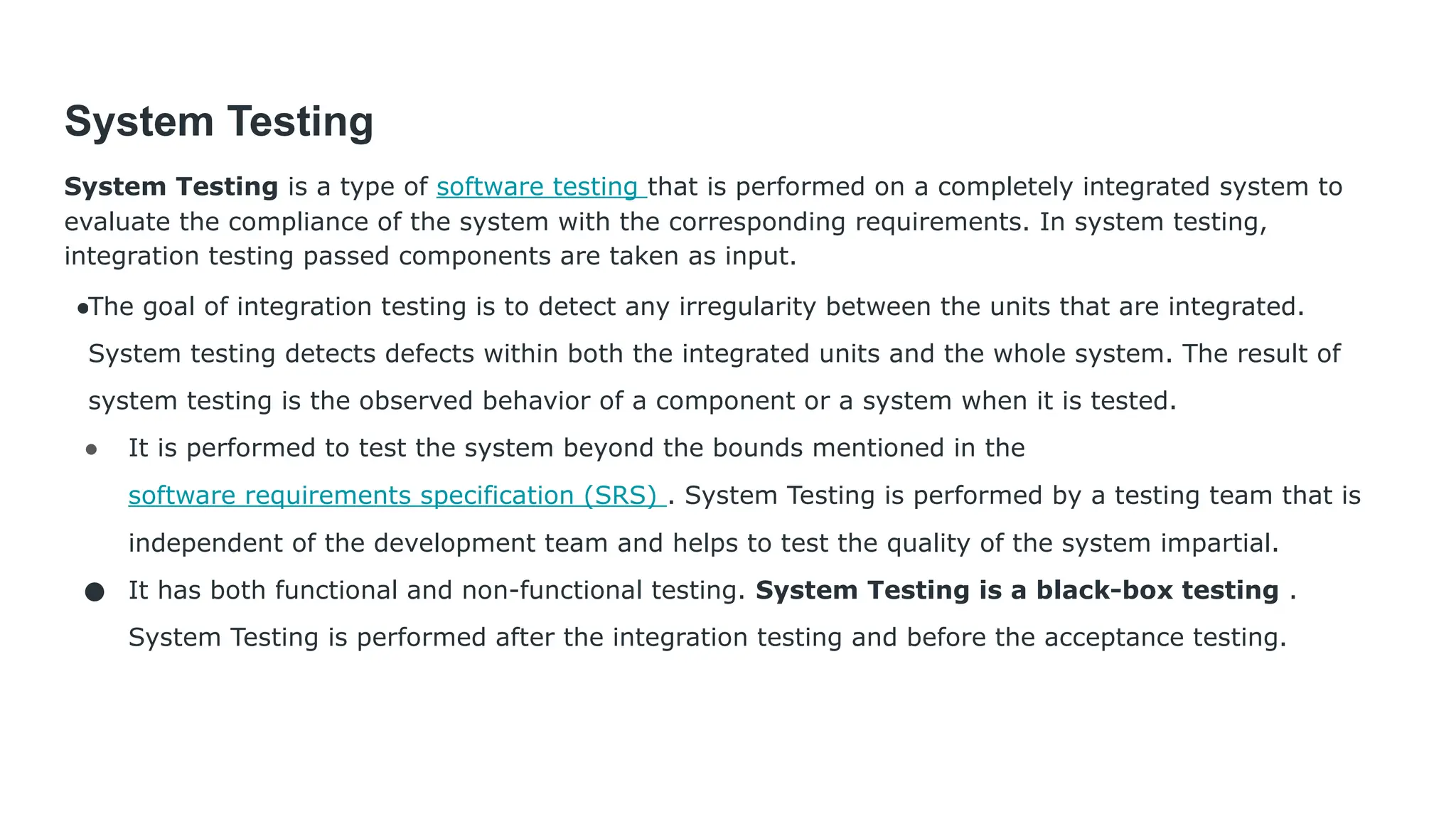 System Testing System Testing is a type of software testing that is performed on a completely integrated system to evaluate the compliance of the system with the corresponding requirements. In system testing, integration testing passed components are taken as input. ●The goal of integration testing is to detect any irregularity between the units that are integrated. System testing detects defects within both the integrated units and the whole system. The result of system testing is the observed behavior of a component or a system when it is tested. ● It is performed to test the system beyond the bounds mentioned in the software requirements specification (SRS) . System Testing is performed by a testing team that is independent of the development team and helps to test the quality of the system impartial. ● It has both functional and non-functional testing. System Testing is a black-box testing . System Testing is performed after the integration testing and before the acceptance testing. 