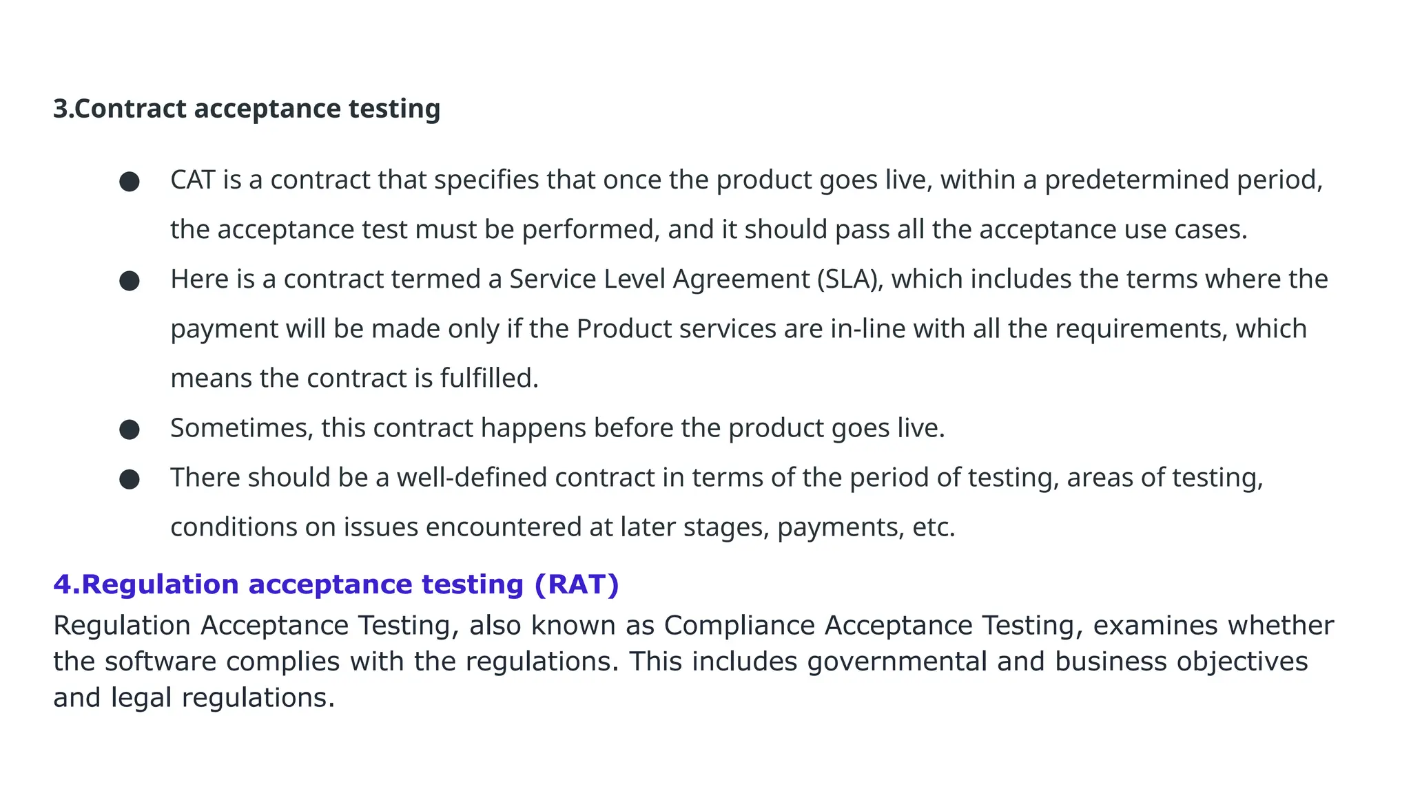 3.Contract acceptance testing ● CAT is a contract that specifies that once the product goes live, within a predetermined period, the acceptance test must be performed, and it should pass all the acceptance use cases. ● Here is a contract termed a Service Level Agreement (SLA), which includes the terms where the payment will be made only if the Product services are in-line with all the requirements, which means the contract is fulfilled. ● Sometimes, this contract happens before the product goes live. ● There should be a well-defined contract in terms of the period of testing, areas of testing, conditions on issues encountered at later stages, payments, etc. 4.Regulation acceptance testing (RAT) Regulation Acceptance Testing, also known as Compliance Acceptance Testing, examines whether the software complies with the regulations. This includes governmental and business objectives and legal regulations. 