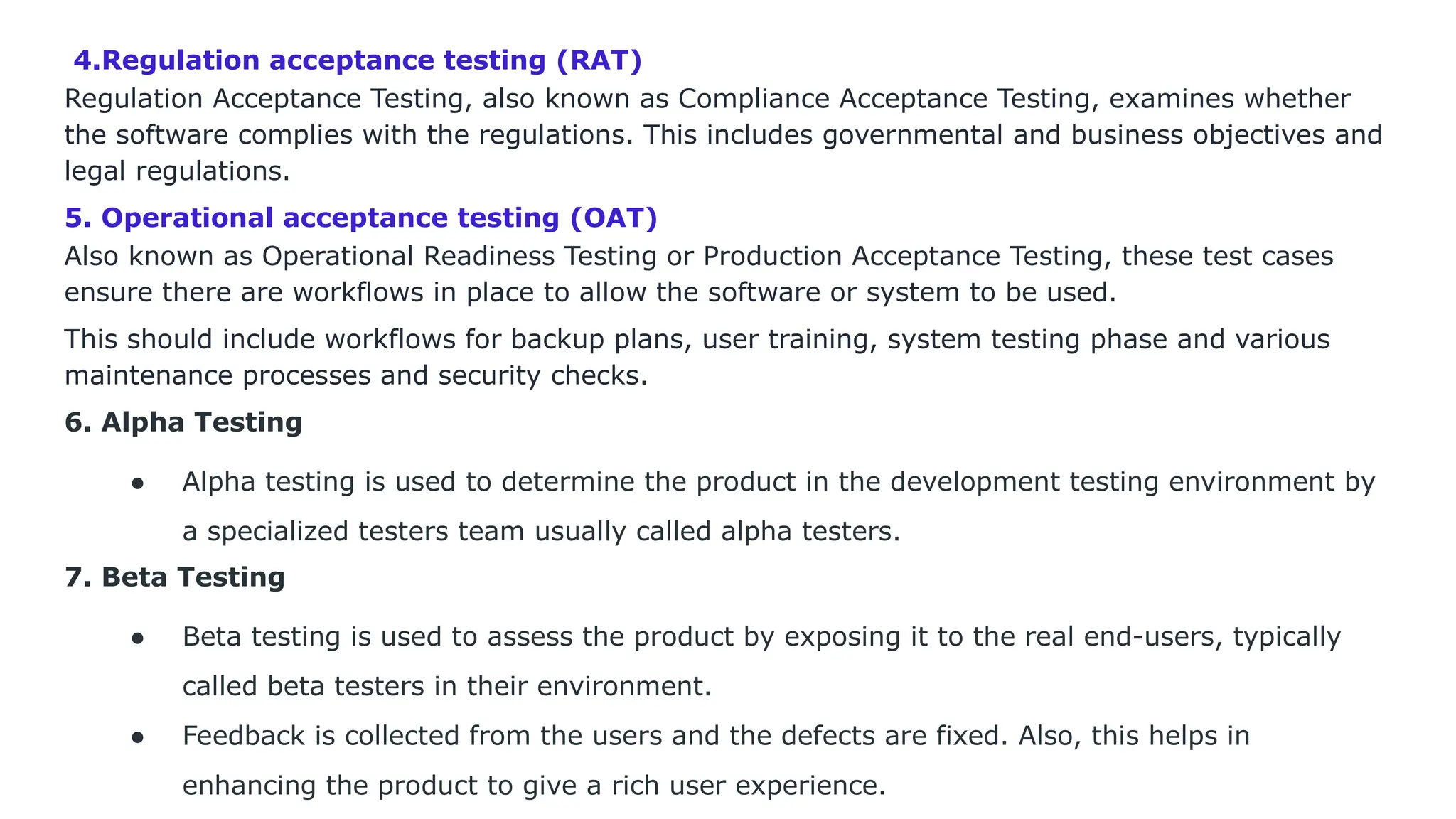 4.Regulation acceptance testing (RAT) Regulation Acceptance Testing, also known as Compliance Acceptance Testing, examines whether the software complies with the regulations. This includes governmental and business objectives and legal regulations. 5. Operational acceptance testing (OAT) Also known as Operational Readiness Testing or Production Acceptance Testing, these test cases ensure there are workflows in place to allow the software or system to be used. This should include workflows for backup plans, user training, system testing phase and various maintenance processes and security checks. 6. Alpha Testing ● Alpha testing is used to determine the product in the development testing environment by a specialized testers team usually called alpha testers. 7. Beta Testing ● Beta testing is used to assess the product by exposing it to the real end-users, typically called beta testers in their environment. ● Feedback is collected from the users and the defects are fixed. Also, this helps in enhancing the product to give a rich user experience. 