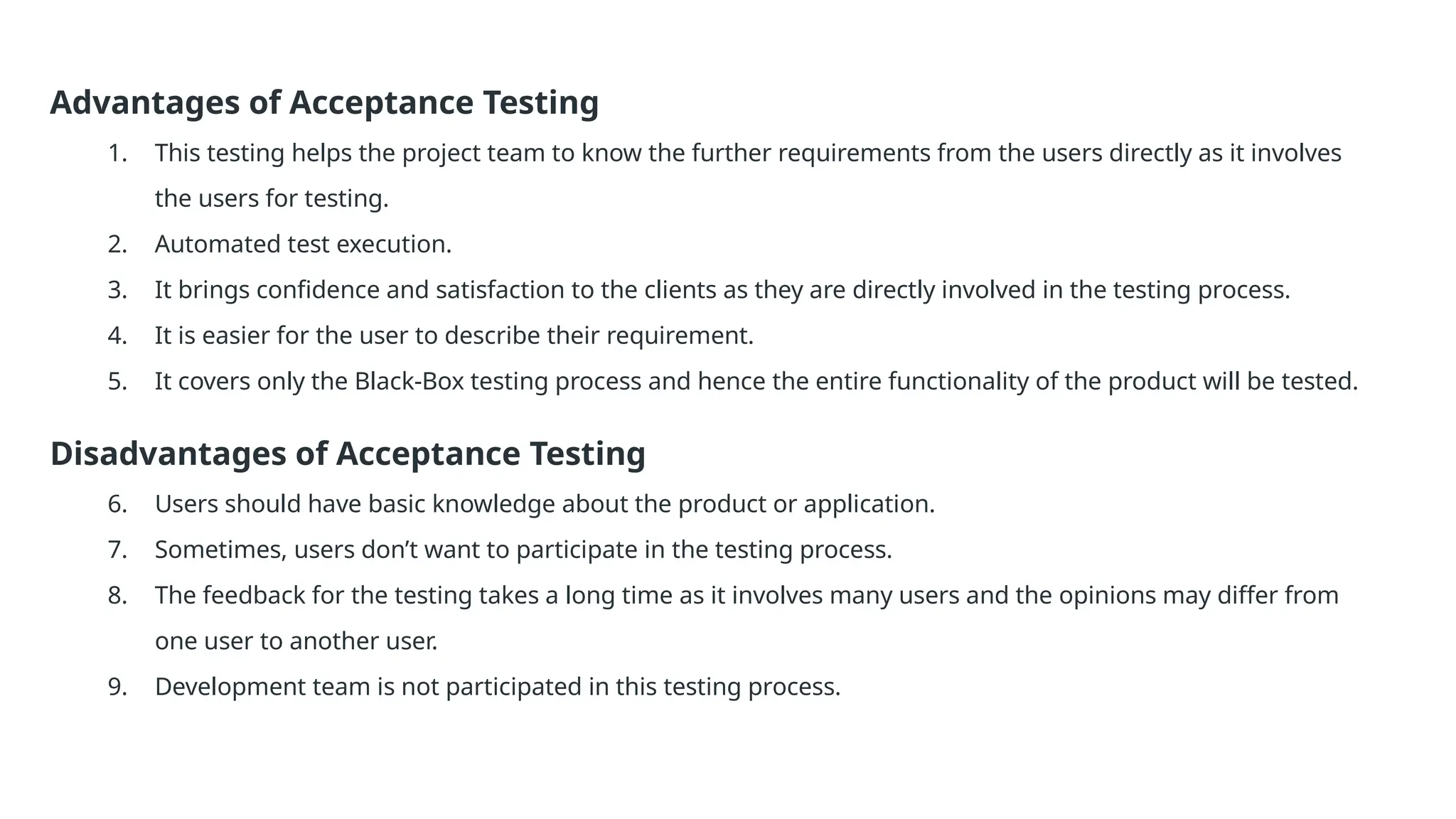 Advantages of Acceptance Testing 1. This testing helps the project team to know the further requirements from the users directly as it involves the users for testing. 2. Automated test execution. 3. It brings confidence and satisfaction to the clients as they are directly involved in the testing process. 4. It is easier for the user to describe their requirement. 5. It covers only the Black-Box testing process and hence the entire functionality of the product will be tested. Disadvantages of Acceptance Testing 6. Users should have basic knowledge about the product or application. 7. Sometimes, users don’t want to participate in the testing process. 8. The feedback for the testing takes a long time as it involves many users and the opinions may differ from one user to another user. 9. Development team is not participated in this testing process. 
