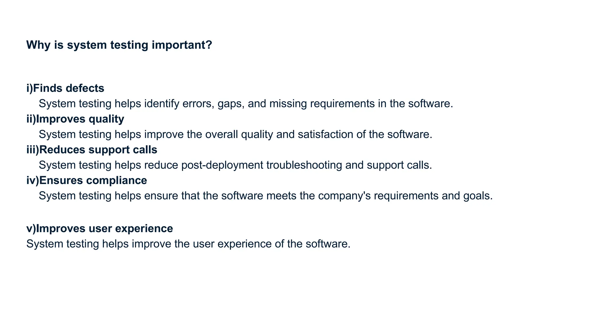 Why is system testing important? i)Finds defects System testing helps identify errors, gaps, and missing requirements in the software. ii)Improves quality System testing helps improve the overall quality and satisfaction of the software. iii)Reduces support calls System testing helps reduce post-deployment troubleshooting and support calls. iv)Ensures compliance System testing helps ensure that the software meets the company's requirements and goals. v)Improves user experience System testing helps improve the user experience of the software. 