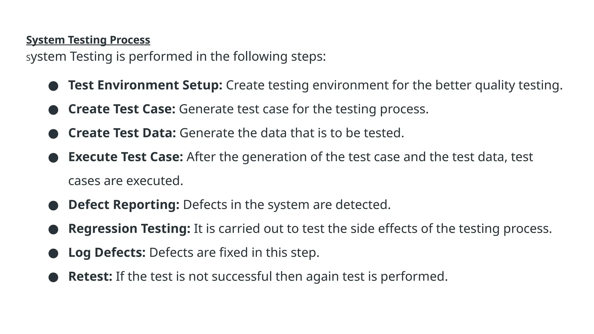 System Testing Process System Testing is performed in the following steps: ● Test Environment Setup: Create testing environment for the better quality testing. ● Create Test Case: Generate test case for the testing process. ● Create Test Data: Generate the data that is to be tested. ● Execute Test Case: After the generation of the test case and the test data, test cases are executed. ● Defect Reporting: Defects in the system are detected. ● Regression Testing: It is carried out to test the side effects of the testing process. ● Log Defects: Defects are fixed in this step. ● Retest: If the test is not successful then again test is performed. 