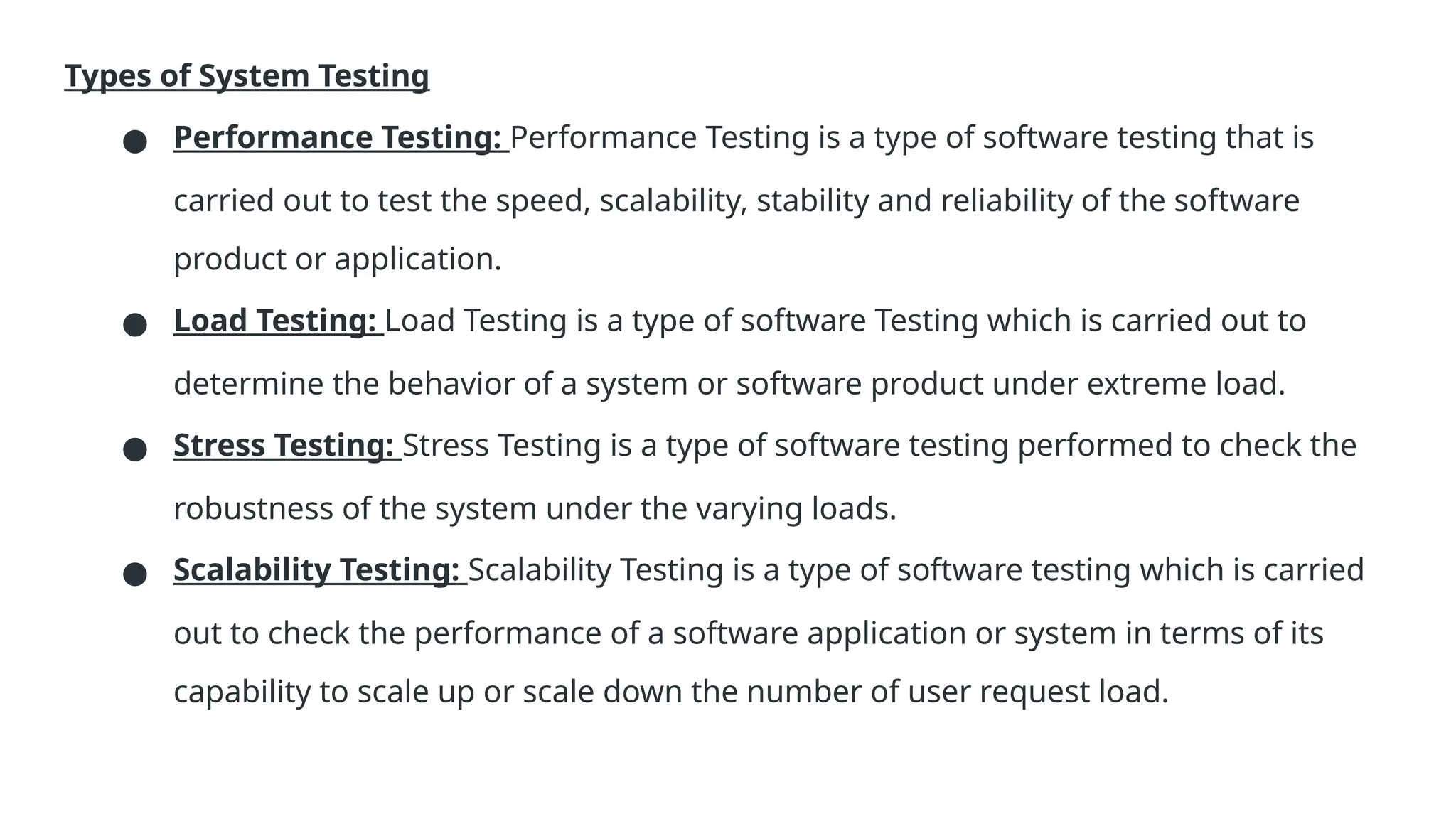 Types of System Testing ● Performance Testing: Performance Testing is a type of software testing that is carried out to test the speed, scalability, stability and reliability of the software product or application. ● Load Testing: Load Testing is a type of software Testing which is carried out to determine the behavior of a system or software product under extreme load. ● Stress Testing: Stress Testing is a type of software testing performed to check the robustness of the system under the varying loads. ● Scalability Testing: Scalability Testing is a type of software testing which is carried out to check the performance of a software application or system in terms of its capability to scale up or scale down the number of user request load. 