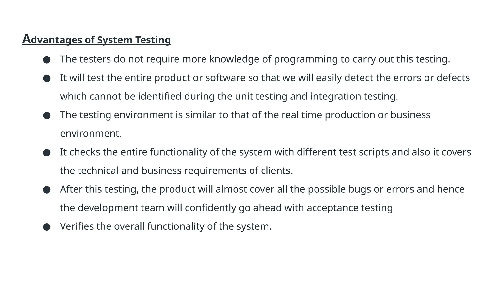 Advantages of System Testing ● The testers do not require more knowledge of programming to carry out this testing. ● It will test the entire product or software so that we will easily detect the errors or defects which cannot be identified during the unit testing and integration testing. ● The testing environment is similar to that of the real time production or business environment. ● It checks the entire functionality of the system with different test scripts and also it covers the technical and business requirements of clients. ● After this testing, the product will almost cover all the possible bugs or errors and hence the development team will confidently go ahead with acceptance testing ● Verifies the overall functionality of the system. 