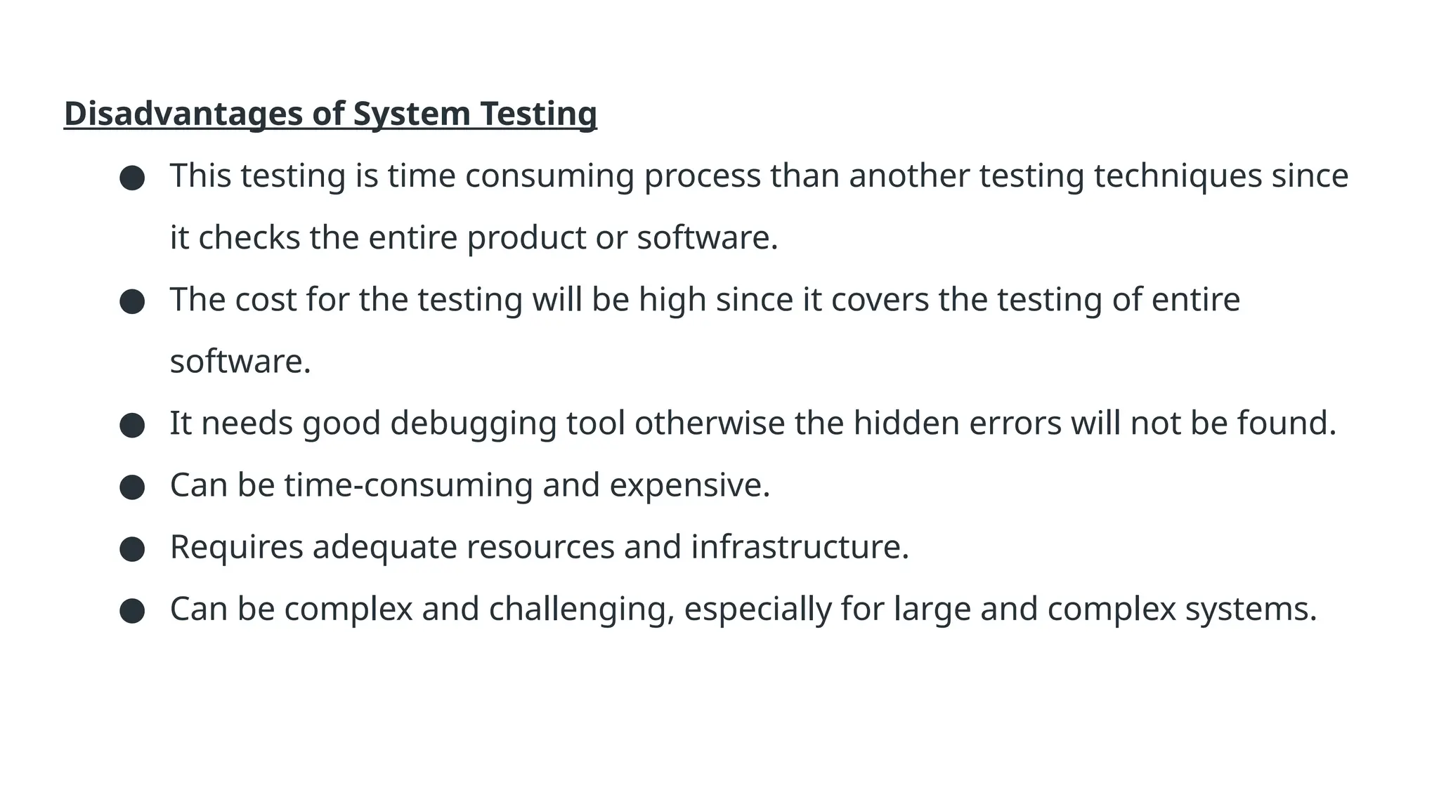 Disadvantages of System Testing ● This testing is time consuming process than another testing techniques since it checks the entire product or software. ● The cost for the testing will be high since it covers the testing of entire software. ● It needs good debugging tool otherwise the hidden errors will not be found. ● Can be time-consuming and expensive. ● Requires adequate resources and infrastructure. ● Can be complex and challenging, especially for large and complex systems. 