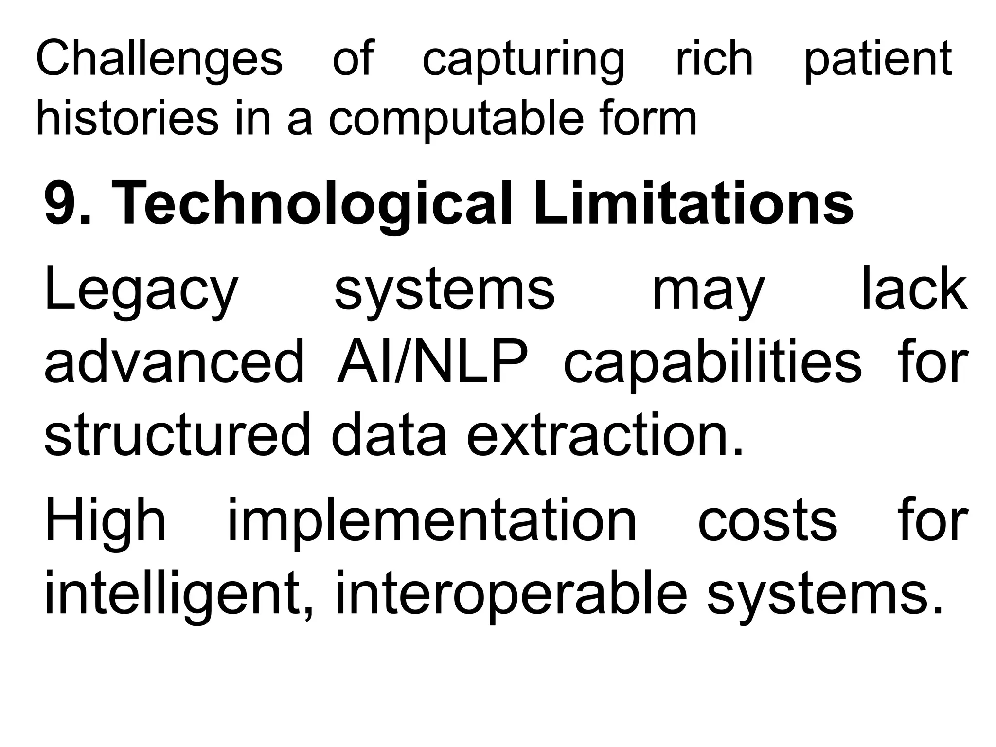 Challenges of capturing rich patient
histories in a computable form
9. Technological Limitations
Legacy systems may lack
advanced AI/NLP capabilities for
structured data extraction.
High implementation costs for
intelligent, interoperable systems.
 