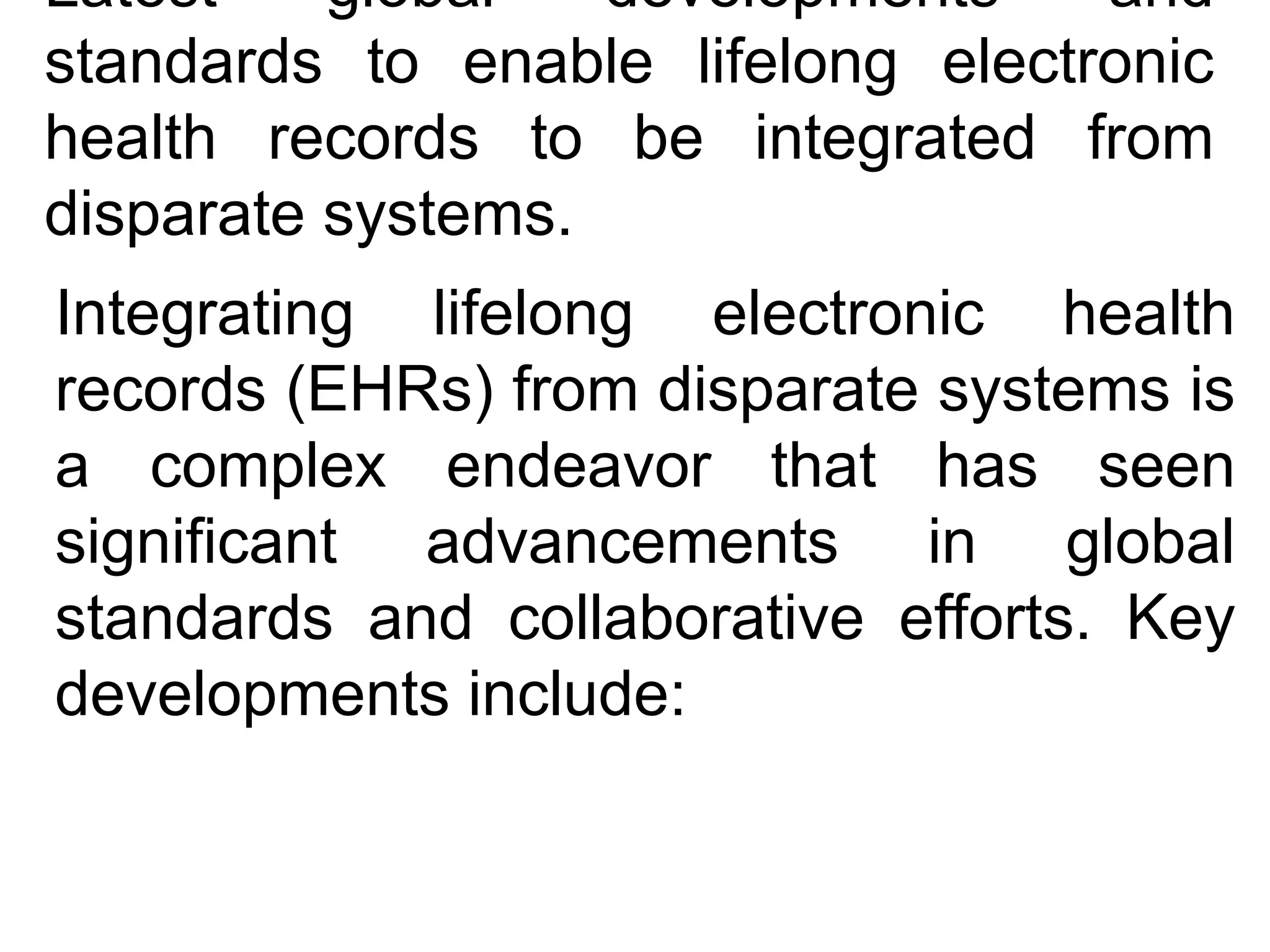 Latest global developments and
standards to enable lifelong electronic
health records to be integrated from
disparate systems.
​
Integrating lifelong electronic health
records (EHRs) from disparate systems is
a complex endeavor that has seen
significant advancements in global
standards and collaborative efforts. Key
developments include:​
 