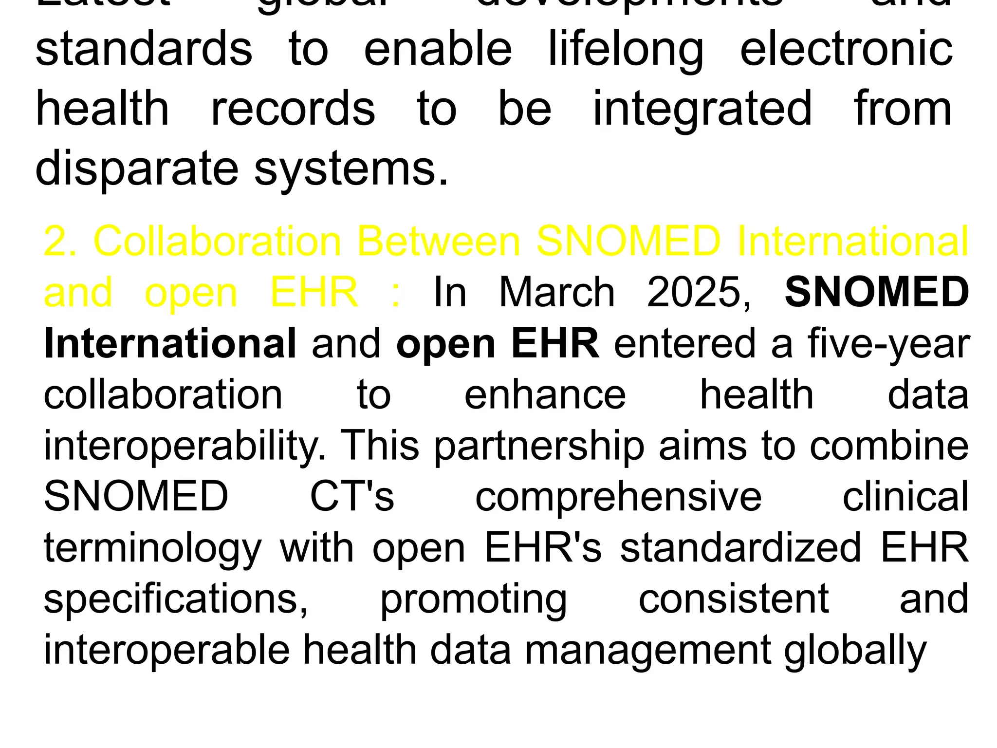 Latest global developments and
standards to enable lifelong electronic
health records to be integrated from
disparate systems.
2. Collaboration Between SNOMED International
and open EHR : In March 2025, SNOMED
International and open EHR entered a five-year
collaboration to enhance health data
interoperability. This partnership aims to combine
SNOMED CT's comprehensive clinical
terminology with open EHR's standardized EHR
specifications, promoting consistent and
interoperable health data management globally
 