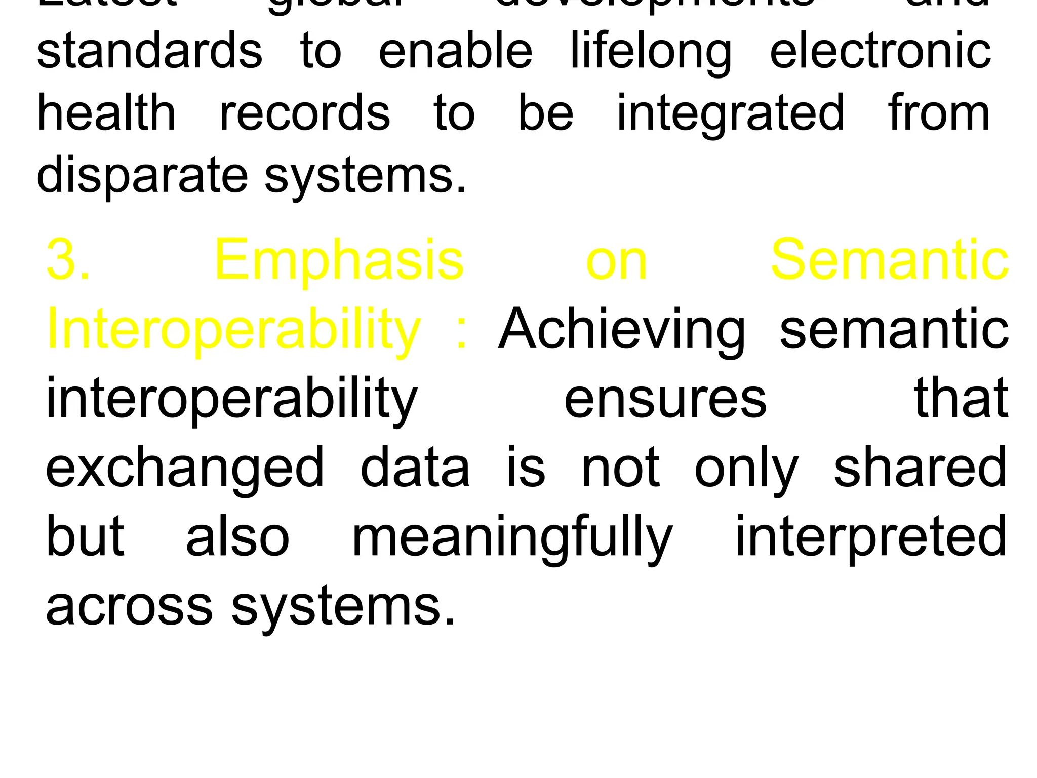 Latest global developments and
standards to enable lifelong electronic
health records to be integrated from
disparate systems.
3. Emphasis on Semantic
Interoperability : Achieving semantic
interoperability ensures that
exchanged data is not only shared
but also meaningfully interpreted
across systems.
 