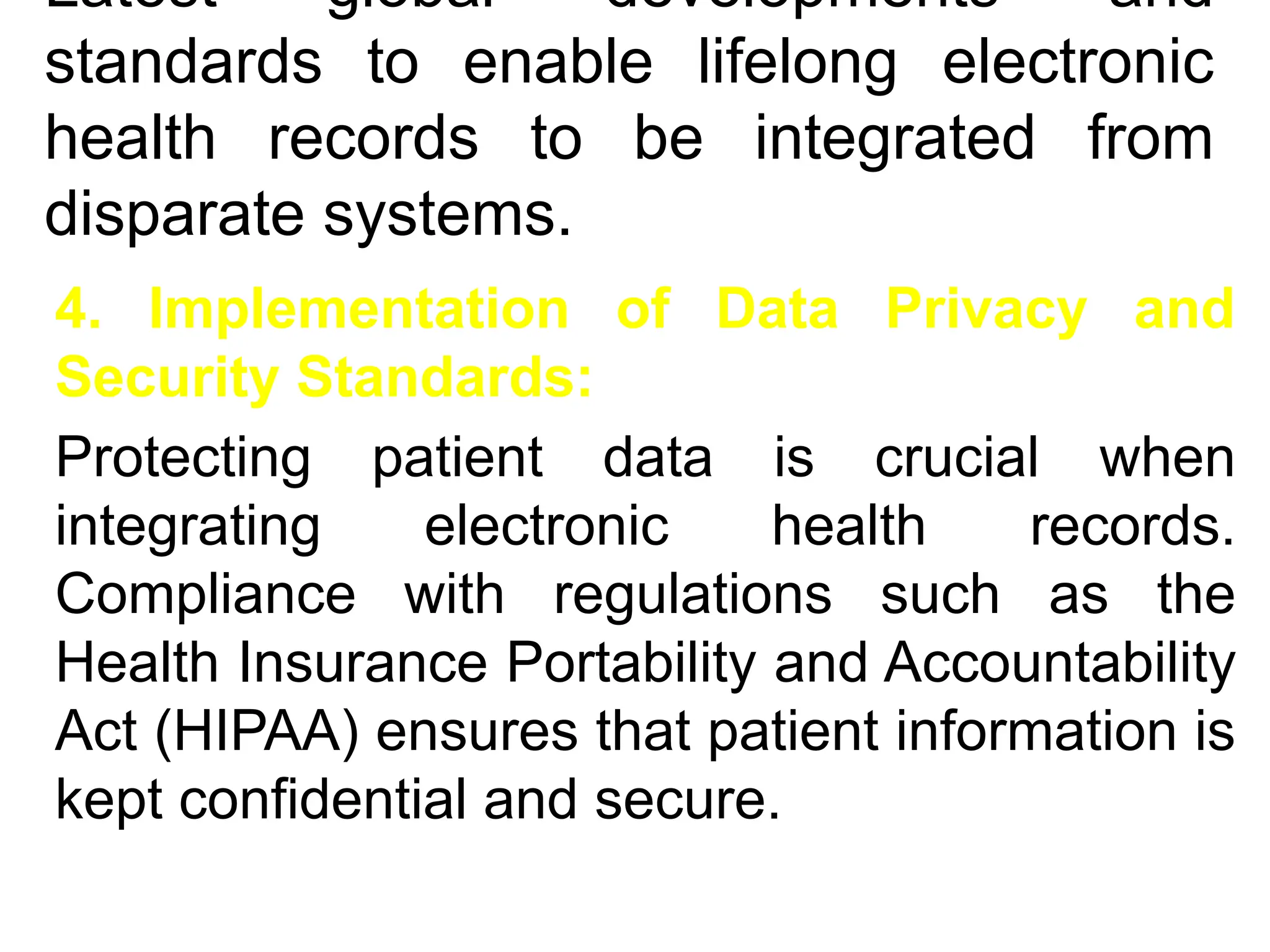 Latest global developments and
standards to enable lifelong electronic
health records to be integrated from
disparate systems.
4. Implementation of Data Privacy and
Security Standards:
Protecting patient data is crucial when
integrating electronic health records.
Compliance with regulations such as the
Health Insurance Portability and Accountability
Act (HIPAA) ensures that patient information is
kept confidential and secure.
 
