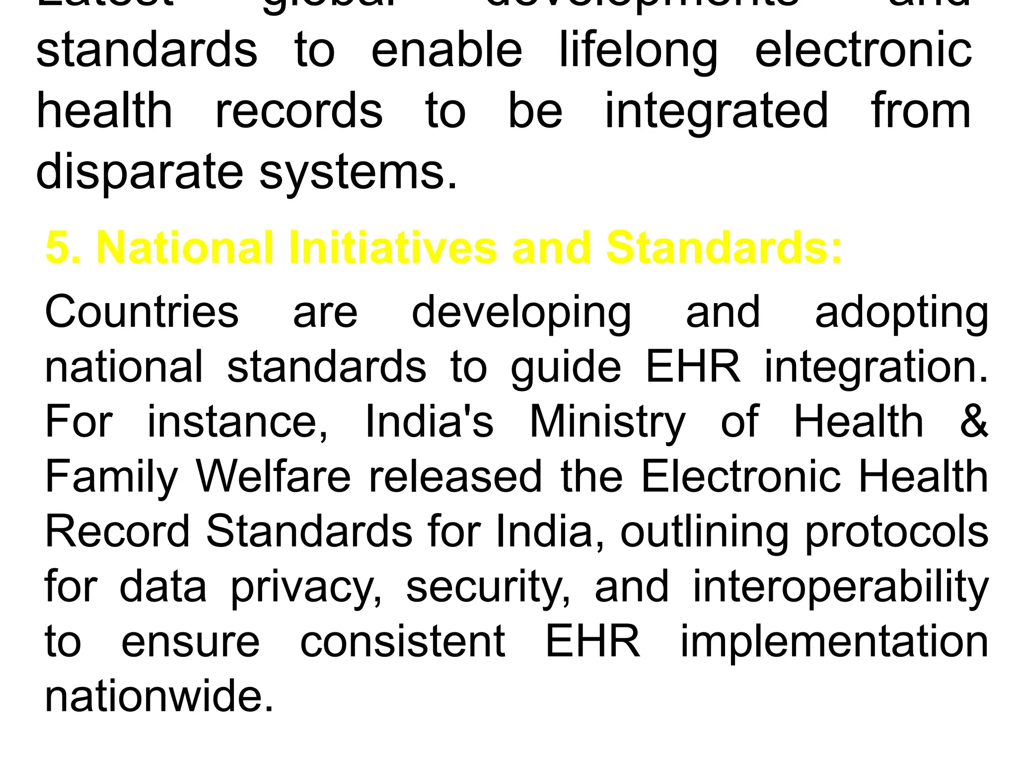 Latest global developments and
standards to enable lifelong electronic
health records to be integrated from
disparate systems.
5. National Initiatives and Standards:
Countries are developing and adopting
national standards to guide EHR integration.
For instance, India's Ministry of Health &
Family Welfare released the Electronic Health
Record Standards for India, outlining protocols
for data privacy, security, and interoperability
to ensure consistent EHR implementation
nationwide.
 