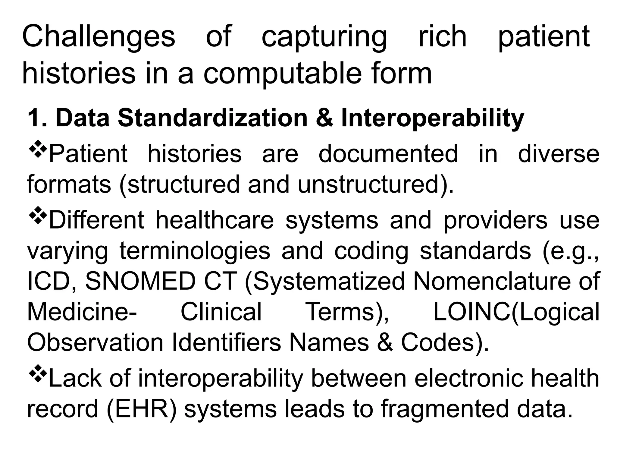 Challenges of capturing rich patient
histories in a computable form
1. Data Standardization & Interoperability
Patient histories are documented in diverse
formats (structured and unstructured).
Different healthcare systems and providers use
varying terminologies and coding standards (e.g.,
ICD, SNOMED CT (Systematized Nomenclature of
Medicine- Clinical Terms), LOINC(Logical
Observation Identifiers Names & Codes).
Lack of interoperability between electronic health
record (EHR) systems leads to fragmented data.
 