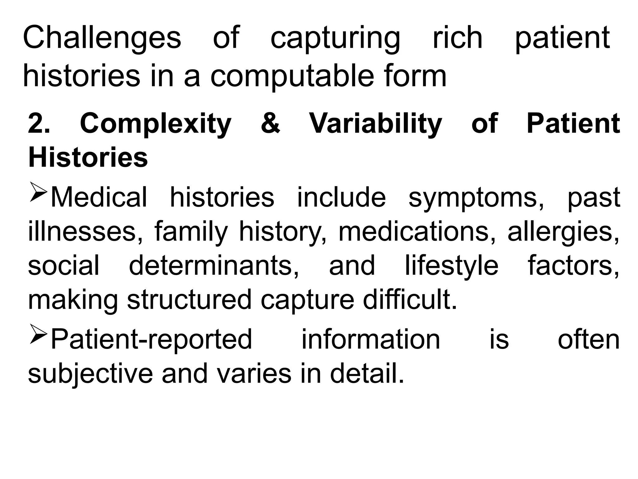 Challenges of capturing rich patient
histories in a computable form
2. Complexity & Variability of Patient
Histories
Medical histories include symptoms, past
illnesses, family history, medications, allergies,
social determinants, and lifestyle factors,
making structured capture difficult.
Patient-reported information is often
subjective and varies in detail.
 