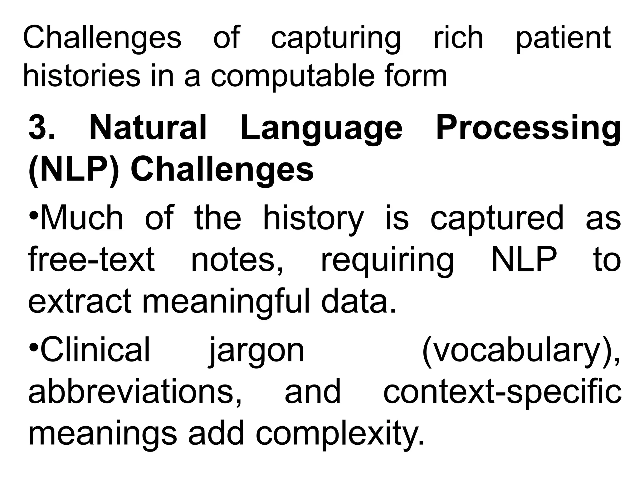 Challenges of capturing rich patient
histories in a computable form
3. Natural Language Processing
(NLP) Challenges
•Much of the history is captured as
free-text notes, requiring NLP to
extract meaningful data.
•Clinical jargon (vocabulary),
abbreviations, and context-specific
meanings add complexity.
 