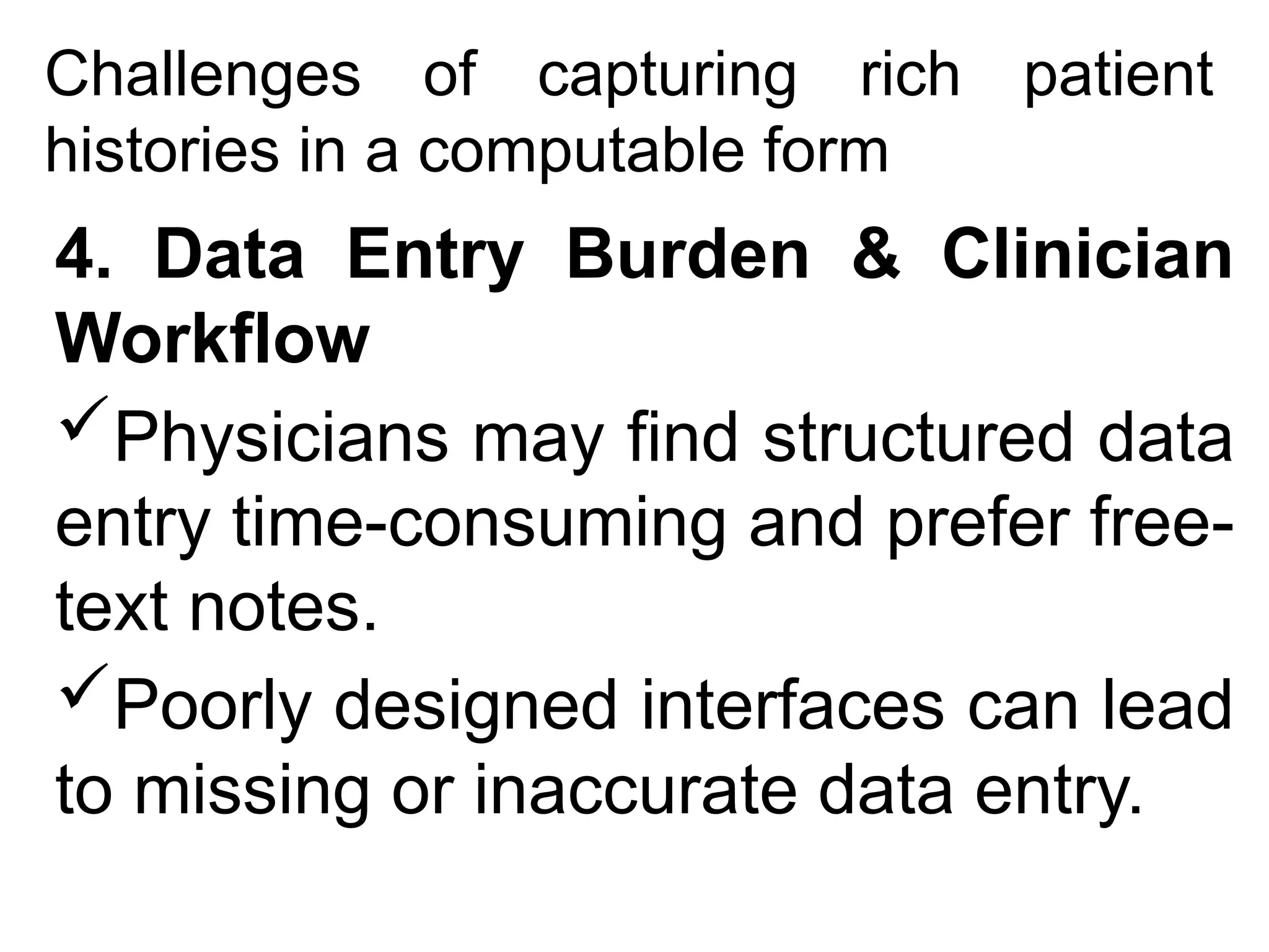 Challenges of capturing rich patient
histories in a computable form
4. Data Entry Burden & Clinician
Workflow
Physicians may find structured data
entry time-consuming and prefer free-
text notes.
Poorly designed interfaces can lead
to missing or inaccurate data entry.
 