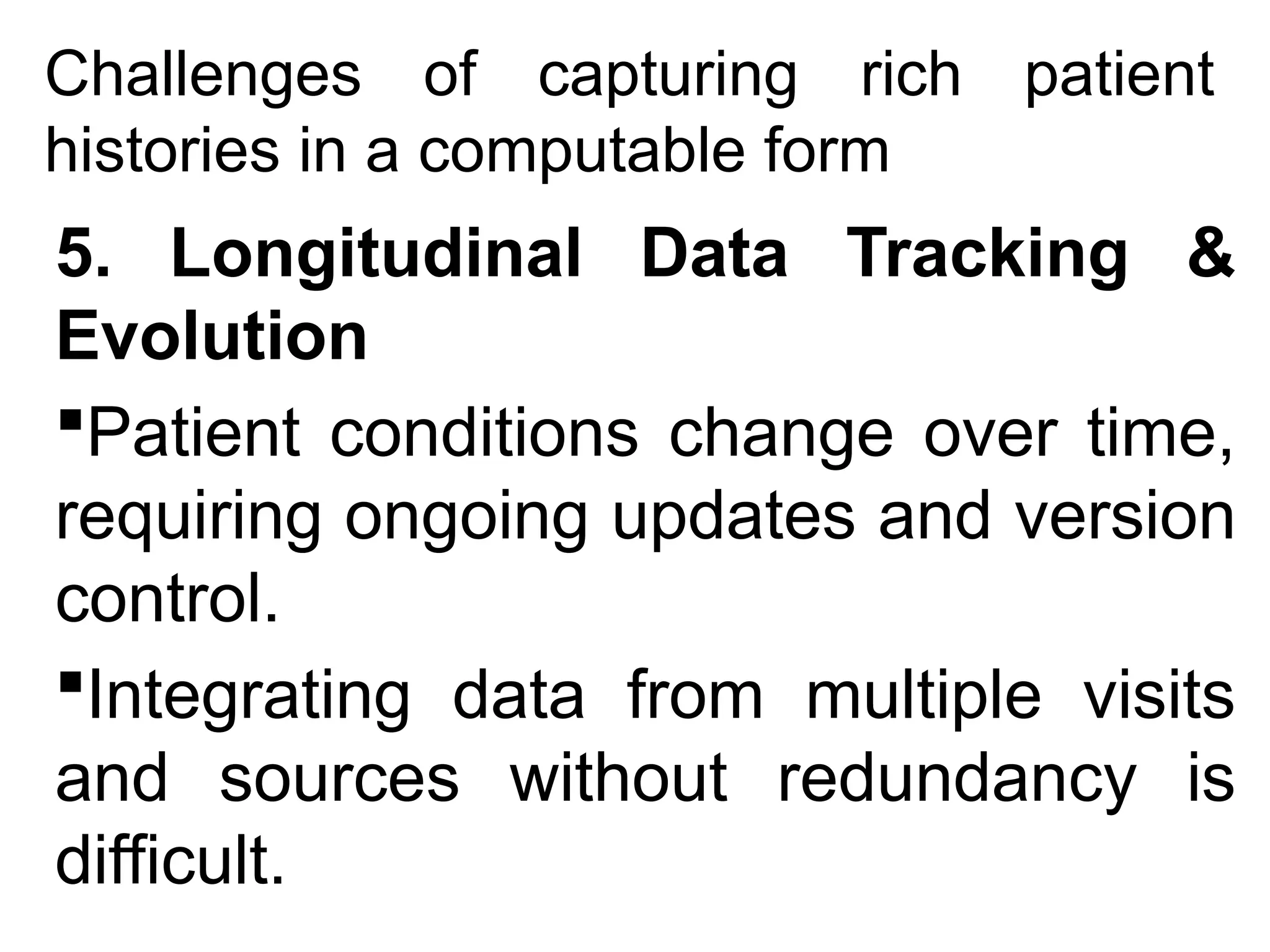 Challenges of capturing rich patient
histories in a computable form
5. Longitudinal Data Tracking &
Evolution
Patient conditions change over time,
requiring ongoing updates and version
control.
Integrating data from multiple visits
and sources without redundancy is
difficult.
 