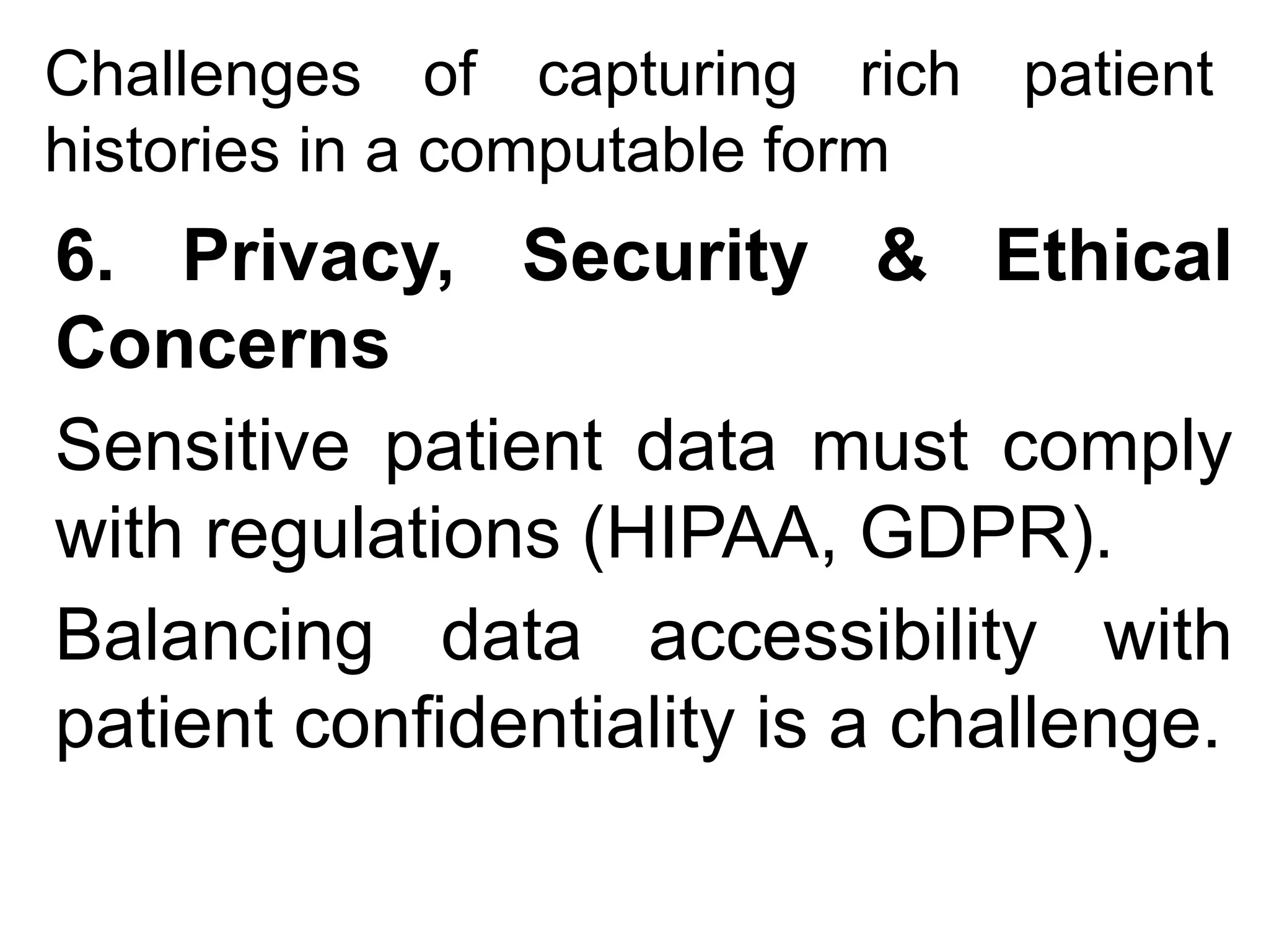 Challenges of capturing rich patient
histories in a computable form
6. Privacy, Security & Ethical
Concerns
Sensitive patient data must comply
with regulations (HIPAA, GDPR).
Balancing data accessibility with
patient confidentiality is a challenge.
 