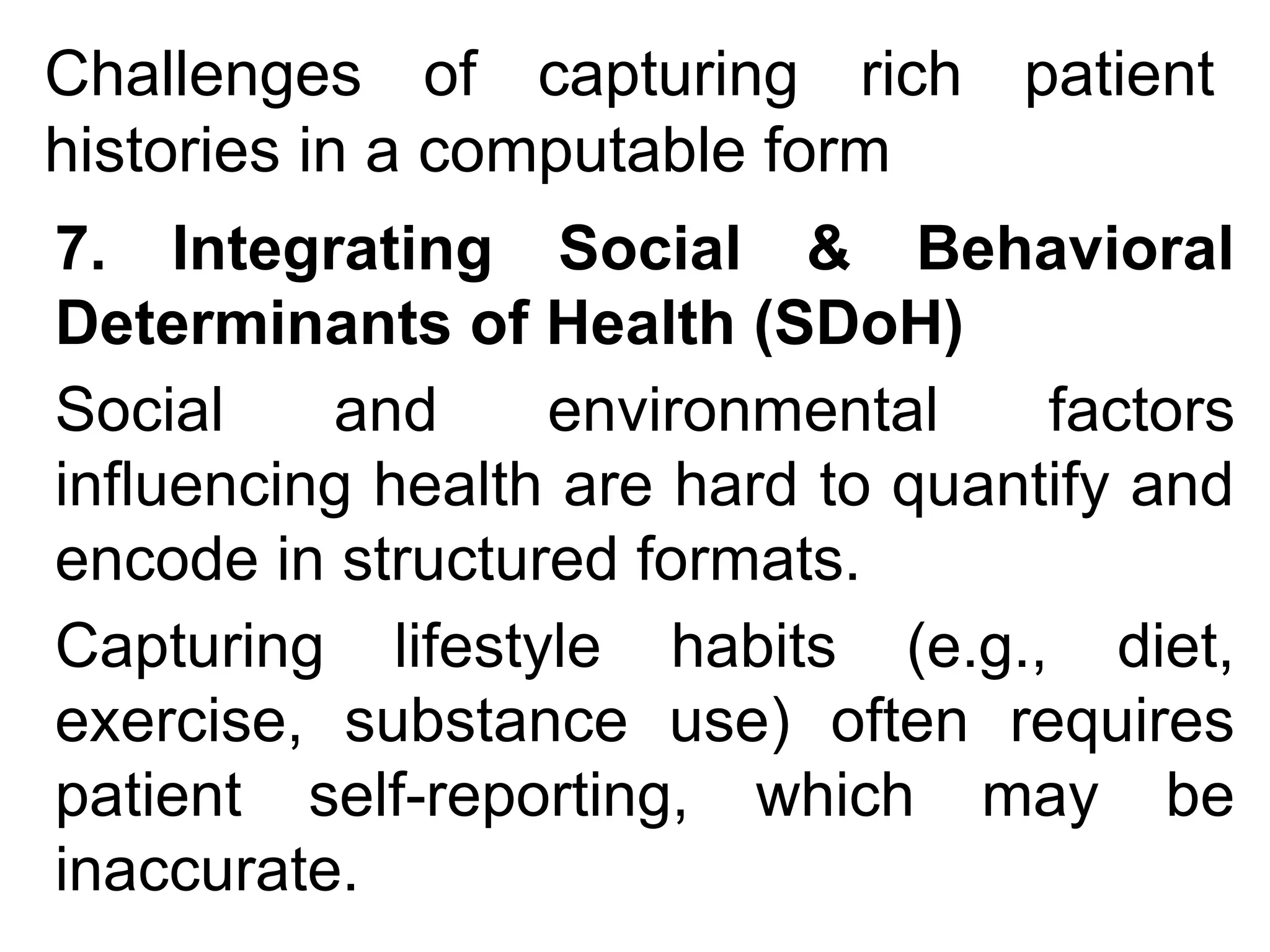 Challenges of capturing rich patient
histories in a computable form
7. Integrating Social & Behavioral
Determinants of Health (SDoH)
Social and environmental factors
influencing health are hard to quantify and
encode in structured formats.
Capturing lifestyle habits (e.g., diet,
exercise, substance use) often requires
patient self-reporting, which may be
inaccurate.
 
