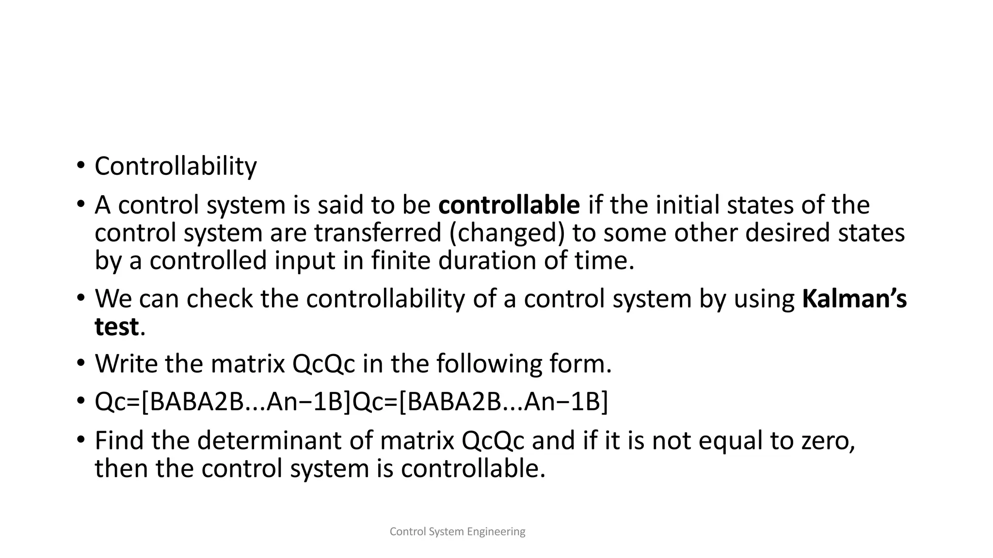 • Controllability
• A control system is said to be controllable if the initial states of the
control system are transferred (changed) to some other desired states
by a controlled input in finite duration of time.
• We can check the controllability of a control system by using Kalman’s
test.
• Write the matrix QcQc in the following form.
• Qc=[BABA2B...An−1B]Qc=[BABA2B...An−1B]
• Find the determinant of matrix QcQc and if it is not equal to zero,
then the control system is controllable.
Control System Engineering
 