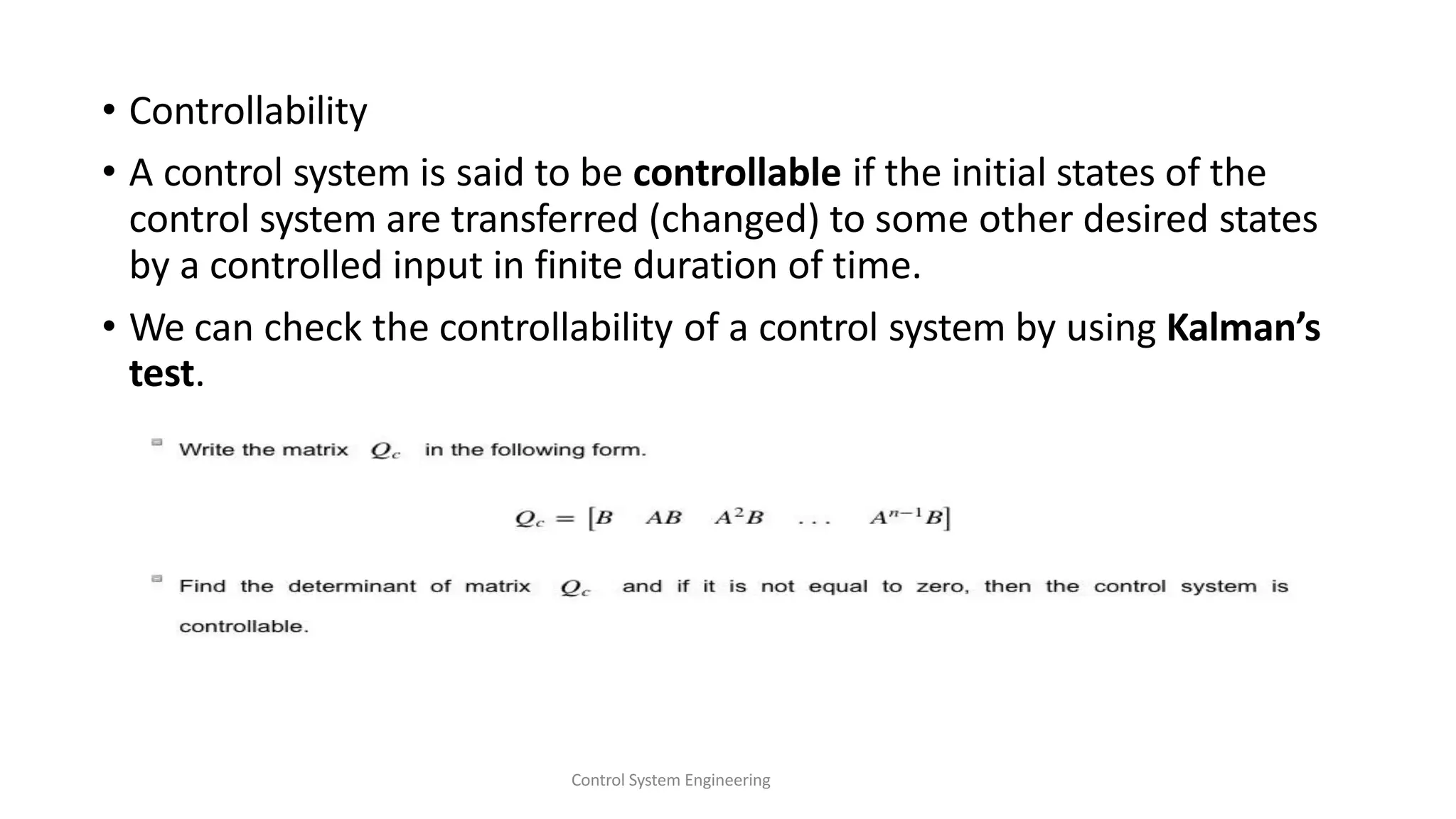• Controllability
• A control system is said to be controllable if the initial states of the
control system are transferred (changed) to some other desired states
by a controlled input in finite duration of time.
• We can check the controllability of a control system by using Kalman’s
test.
Control System Engineering
 