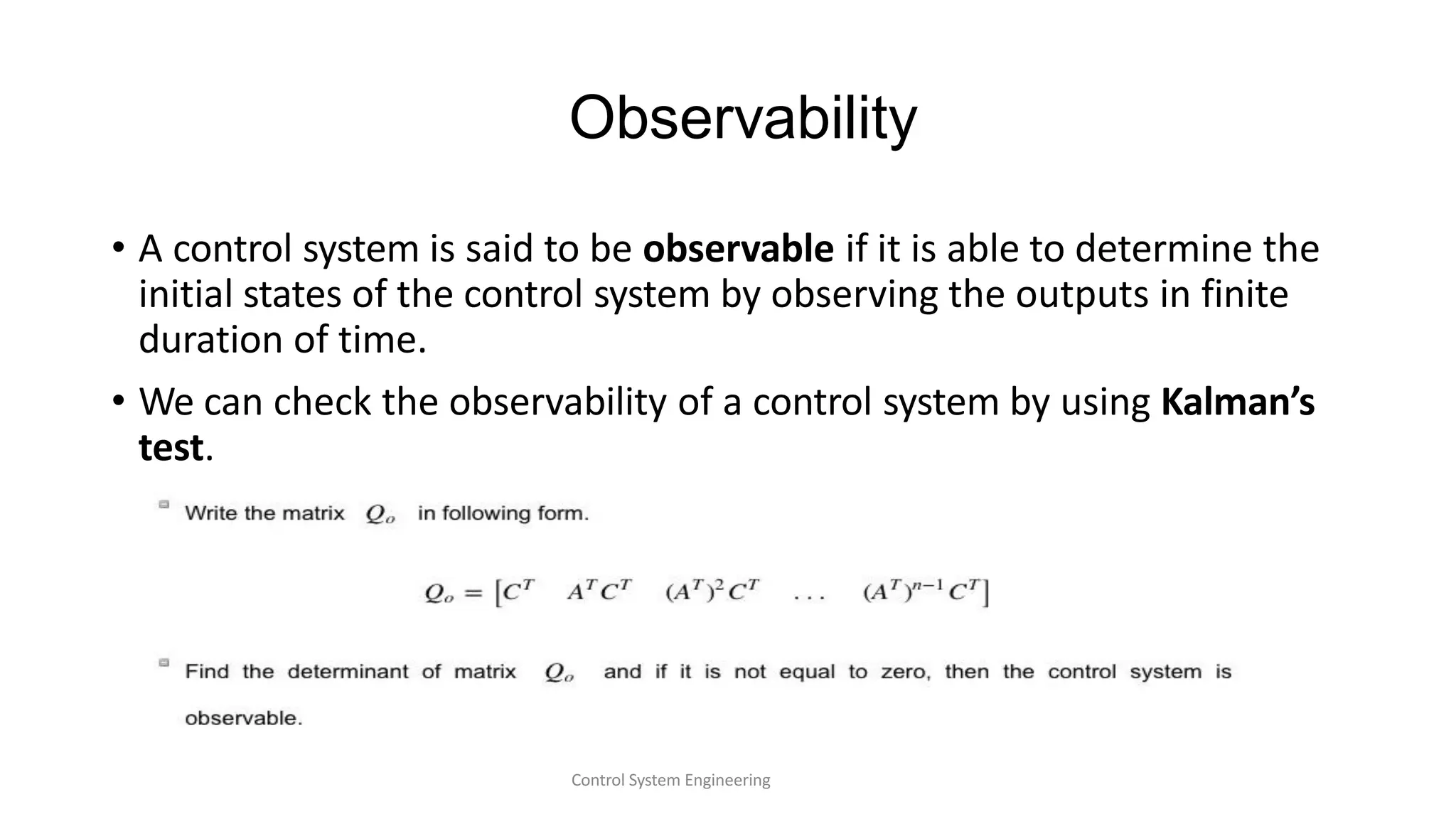 Observability
• A control system is said to be observable if it is able to determine the
initial states of the control system by observing the outputs in finite
duration of time.
• We can check the observability of a control system by using Kalman’s
test.
Control System Engineering
 