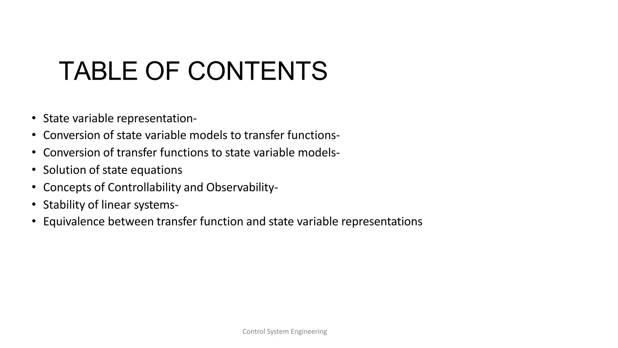 Control System Engineering
TABLE OF CONTENTS
• State variable representation-
• Conversion of state variable models to transfer functions-
• Conversion of transfer functions to state variable models-
• Solution of state equations
• Concepts of Controllability and Observability-
• Stability of linear systems-
• Equivalence between transfer function and state variable representations
 