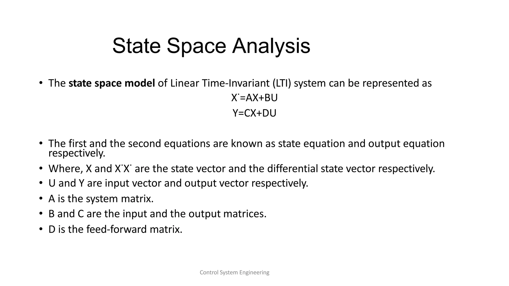 State Space Analysis
Control System Engineering
• The state space model of Linear Time-Invariant (LTI) system can be represented as
X˙=AX+BU
Y=CX+DU
• The first and the second equations are known as state equation and output equation
respectively.
• Where, X and X˙X˙ are the state vector and the differential state vector respectively.
• U and Y are input vector and output vector respectively.
• A is the system matrix.
• B and C are the input and the output matrices.
• D is the feed-forward matrix.
 