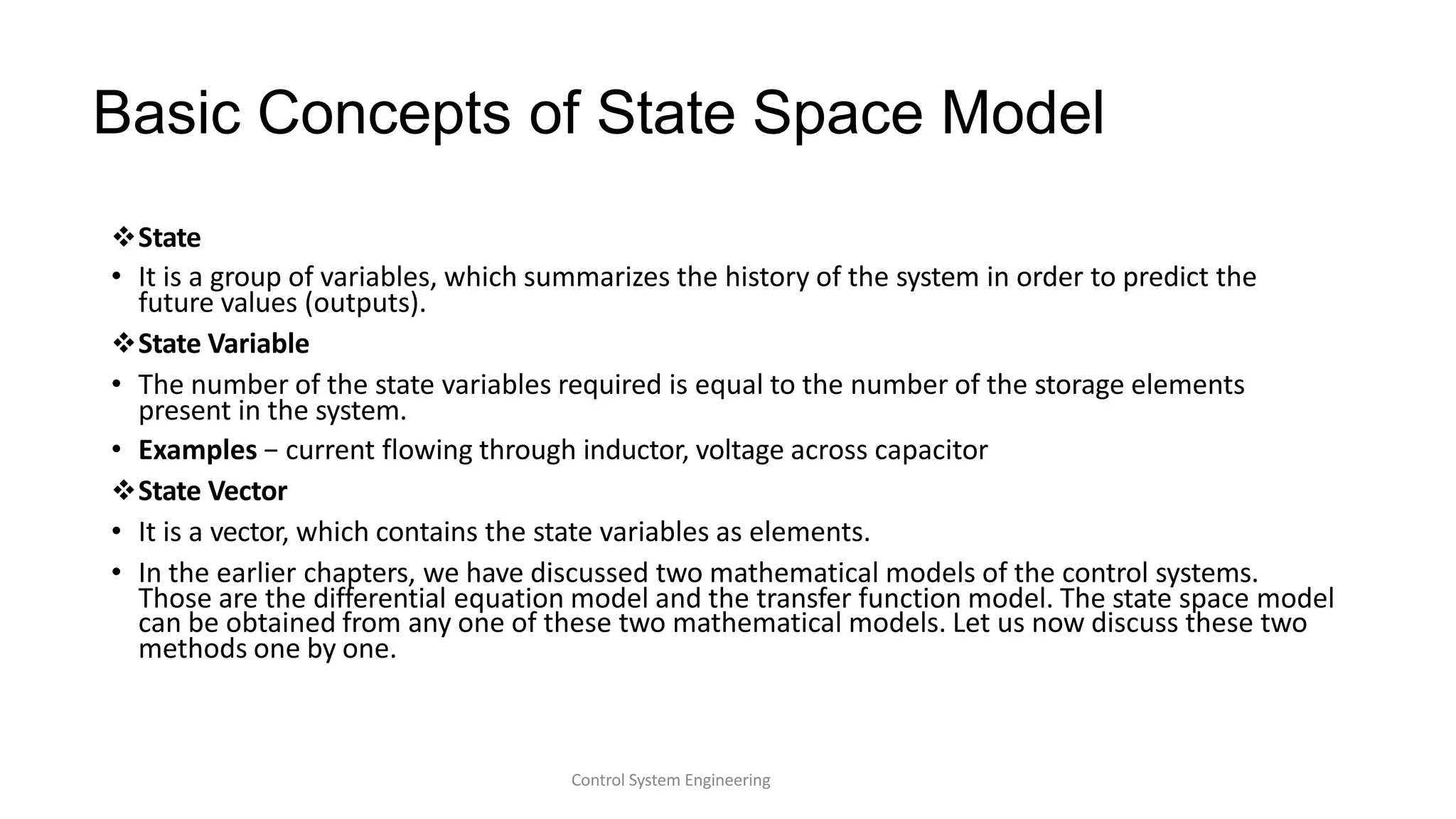 Basic Concepts of State Space Model
Control System Engineering
State
• It is a group of variables, which summarizes the history of the system in order to predict the
future values (outputs).
State Variable
• The number of the state variables required is equal to the number of the storage elements
present in the system.
• Examples − current flowing through inductor, voltage across capacitor
State Vector
• It is a vector, which contains the state variables as elements.
• In the earlier chapters, we have discussed two mathematical models of the control systems.
Those are the differential equation model and the transfer function model. The state space model
can be obtained from any one of these two mathematical models. Let us now discuss these two
methods one by one.
 