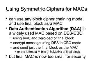 Using Symmetric Ciphers for MACs
• can use any block cipher chaining mode
and use final block as a MAC
• Data Authentication Algorithm (DAA) is
a widely used MAC based on DES-CBC
– using IV=0 and zero-pad of final block
– encrypt message using DES in CBC mode
– and send just the final block as the MAC
• or the leftmost M bits (16≤M≤64) of final block
• but final MAC is now too small for security
 