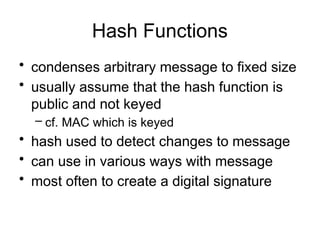 Hash Functions
• condenses arbitrary message to fixed size
• usually assume that the hash function is
public and not keyed
– cf. MAC which is keyed
• hash used to detect changes to message
• can use in various ways with message
• most often to create a digital signature
 