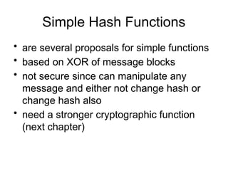 Simple Hash Functions
• are several proposals for simple functions
• based on XOR of message blocks
• not secure since can manipulate any
message and either not change hash or
change hash also
• need a stronger cryptographic function
(next chapter)
 