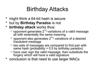 Birthday Attacks
• might think a 64-bit hash is secure
• but by Birthday Paradox is not
• birthday attack works thus:
– opponent generates 2
m/2 variations of a valid message
all with essentially the same meaning
– opponent also generates 2
m/2 variations of a desired
fraudulent message
– two sets of messages are compared to find pair with
same hash (probability > 0.5 by birthday paradox)
– have user sign the valid message, then substitute the
forgery which will have a valid signature
• conclusion is that need to use larger MACs
 