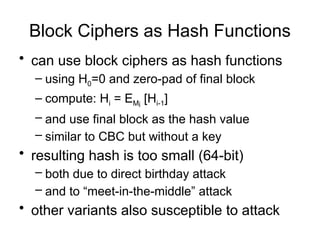 Block Ciphers as Hash Functions
• can use block ciphers as hash functions
– using H0=0 and zero-pad of final block
– compute: Hi = EMi
[Hi-1]
– and use final block as the hash value
– similar to CBC but without a key
• resulting hash is too small (64-bit)
– both due to direct birthday attack
– and to “meet-in-the-middle” attack
• other variants also susceptible to attack
 