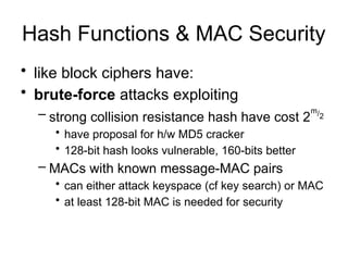 Hash Functions & MAC Security
• like block ciphers have:
• brute-force attacks exploiting
– strong collision resistance hash have cost 2
m/2
• have proposal for h/w MD5 cracker
• 128-bit hash looks vulnerable, 160-bits better
– MACs with known message-MAC pairs
• can either attack keyspace (cf key search) or MAC
• at least 128-bit MAC is needed for security
 