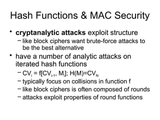 Hash Functions & MAC Security
• cryptanalytic attacks exploit structure
– like block ciphers want brute-force attacks to
be the best alternative
• have a number of analytic attacks on
iterated hash functions
– CVi = f[CVi-1, Mi]; H(M)=CVN
– typically focus on collisions in function f
– like block ciphers is often composed of rounds
– attacks exploit properties of round functions
 