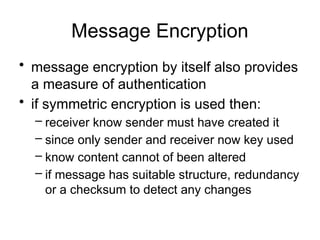 Message Encryption
• message encryption by itself also provides
a measure of authentication
• if symmetric encryption is used then:
– receiver know sender must have created it
– since only sender and receiver now key used
– know content cannot of been altered
– if message has suitable structure, redundancy
or a checksum to detect any changes
 