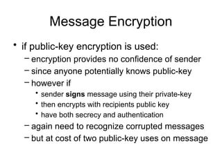 Message Encryption
• if public-key encryption is used:
– encryption provides no confidence of sender
– since anyone potentially knows public-key
– however if
• sender signs message using their private-key
• then encrypts with recipients public key
• have both secrecy and authentication
– again need to recognize corrupted messages
– but at cost of two public-key uses on message
 