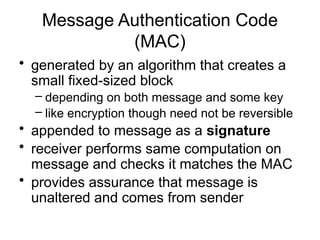 Message Authentication Code
(MAC)
• generated by an algorithm that creates a
small fixed-sized block
– depending on both message and some key
– like encryption though need not be reversible
• appended to message as a signature
• receiver performs same computation on
message and checks it matches the MAC
• provides assurance that message is
unaltered and comes from sender
 