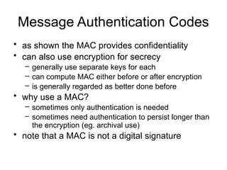 Message Authentication Codes
• as shown the MAC provides confidentiality
• can also use encryption for secrecy
– generally use separate keys for each
– can compute MAC either before or after encryption
– is generally regarded as better done before
• why use a MAC?
– sometimes only authentication is needed
– sometimes need authentication to persist longer than
the encryption (eg. archival use)
• note that a MAC is not a digital signature
 