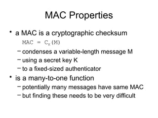 MAC Properties
• a MAC is a cryptographic checksum
MAC = CK(M)
– condenses a variable-length message M
– using a secret key K
– to a fixed-sized authenticator
• is a many-to-one function
– potentially many messages have same MAC
– but finding these needs to be very difficult
 