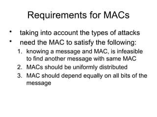 Requirements for MACs
• taking into account the types of attacks
• need the MAC to satisfy the following:
1. knowing a message and MAC, is infeasible
to find another message with same MAC
2. MACs should be uniformly distributed
3. MAC should depend equally on all bits of the
message
 