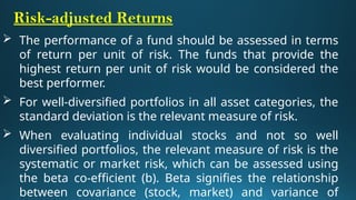 Risk-adjusted Returns
 The performance of a fund should be assessed in terms
of return per unit of risk. The funds that provide the
highest return per unit of risk would be considered the
best performer.
 For well-diversified portfolios in all asset categories, the
standard deviation is the relevant measure of risk.
 When evaluating individual stocks and not so well
diversified portfolios, the relevant measure of risk is the
systematic or market risk, which can be assessed using
the beta co-efficient (b). Beta signifies the relationship
between covariance (stock, market) and variance of
 