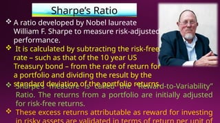 Sharpe’s Ratio
 Sharpe’s measure is called the “Reward-to-Variability”
Ratio. The returns from a portfolio are initially adjusted
for risk-free returns.
 These excess returns attributable as reward for investing
 A ratio developed by Nobel laureate
William F. Sharpe to measure risk-adjusted
performance.
 It is calculated by subtracting the risk-free
rate – such as that of the 10 year US
Treasury bond – from the rate of return for
a portfolio and dividing the result by the
standard deviation of the portfolio returns.
 