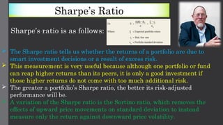 Sharpe’s Ratio
Sharpe’s ratio is as follows:
 The Sharpe ratio tells us whether the returns of a portfolio are due to
smart investment decisions or a result of excess risk.
 This measurement is very useful because although one portfolio or fund
can reap higher returns than its peers, it is only a good investment if
those higher returns do not come with too much additional risk.
 The greater a portfolio’s Sharpe ratio, the better its risk-adjusted
performance will be.
 A variation of the Sharpe ratio is the Sortino ratio, which removes the
effects of upward price movements on standard deviation to instead
measure only the return against downward price volatility.
 